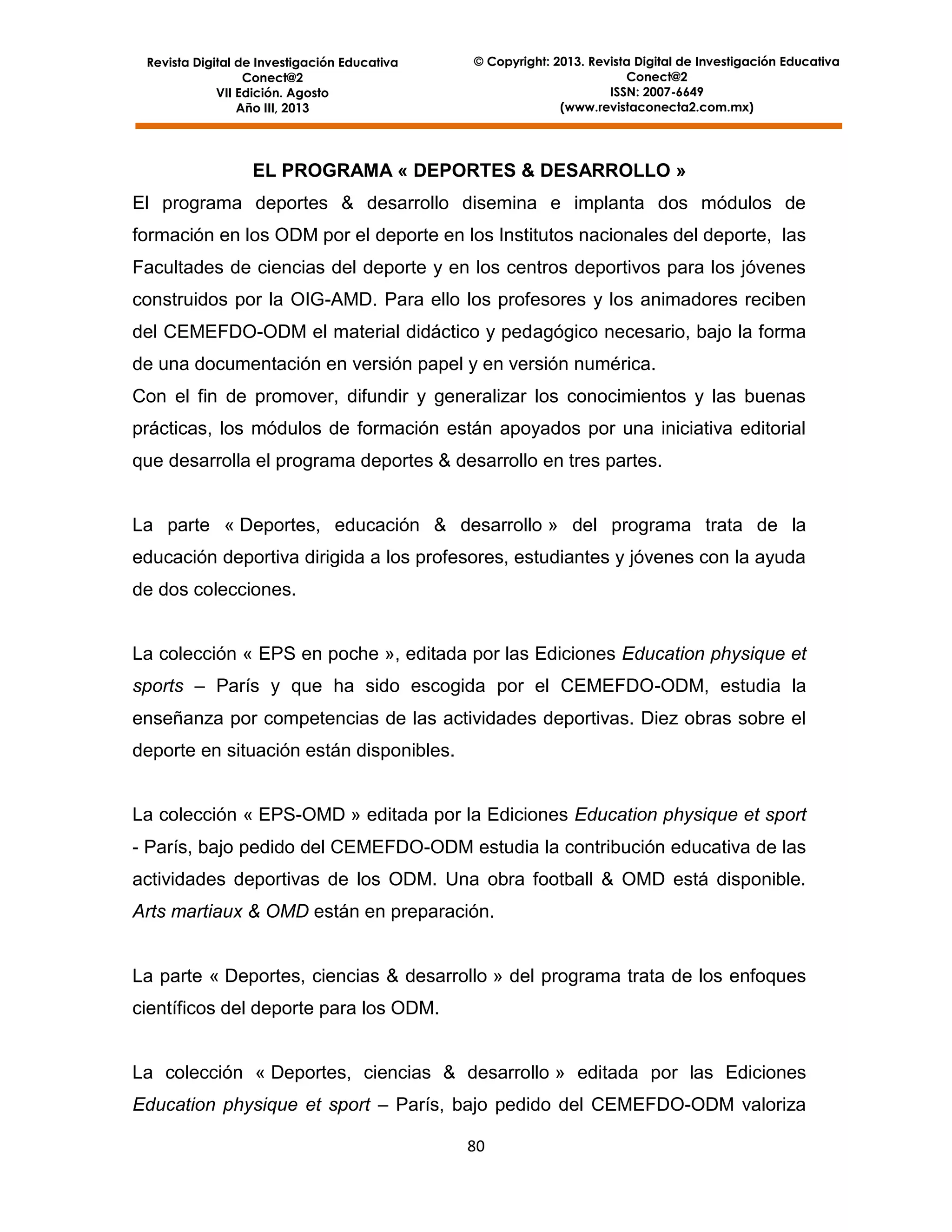 Revista Digital de Investigación Educativa
Conect@2
VII Edición. Agosto
Año III, 2013

© Copyright: 2013. Revista Digital de Investigación Educativa
Conect@2
ISSN: 2007-6649
(www.revistaconecta2.com.mx)

EL PROGRAMA « DEPORTES & DESARROLLO »
El programa deportes & desarrollo disemina e implanta dos módulos de
formación en los ODM por el deporte en los Institutos nacionales del deporte, las
Facultades de ciencias del deporte y en los centros deportivos para los jóvenes
construidos por la OIG-AMD. Para ello los profesores y los animadores reciben
del CEMEFDO-ODM el material didáctico y pedagógico necesario, bajo la forma
de una documentación en versión papel y en versión numérica.
Con el fin de promover, difundir y generalizar los conocimientos y las buenas
prácticas, los módulos de formación están apoyados por una iniciativa editorial
que desarrolla el programa deportes & desarrollo en tres partes.

La parte « Deportes, educación & desarrollo » del programa trata de la
educación deportiva dirigida a los profesores, estudiantes y jóvenes con la ayuda
de dos colecciones.

La colección « EPS en poche », editada por las Ediciones Education physique et
sports – París y que ha sido escogida por el CEMEFDO-ODM, estudia la
enseñanza por competencias de las actividades deportivas. Diez obras sobre el
deporte en situación están disponibles.

La colección « EPS-OMD » editada por la Ediciones Education physique et sport
- París, bajo pedido del CEMEFDO-ODM estudia la contribución educativa de las
actividades deportivas de los ODM. Una obra football & OMD está disponible.
Arts martiaux & OMD están en preparación.

La parte « Deportes, ciencias & desarrollo » del programa trata de los enfoques
científicos del deporte para los ODM.

La colección « Deportes, ciencias & desarrollo » editada por las Ediciones
Education physique et sport – París, bajo pedido del CEMEFDO-ODM valoriza
80

 
