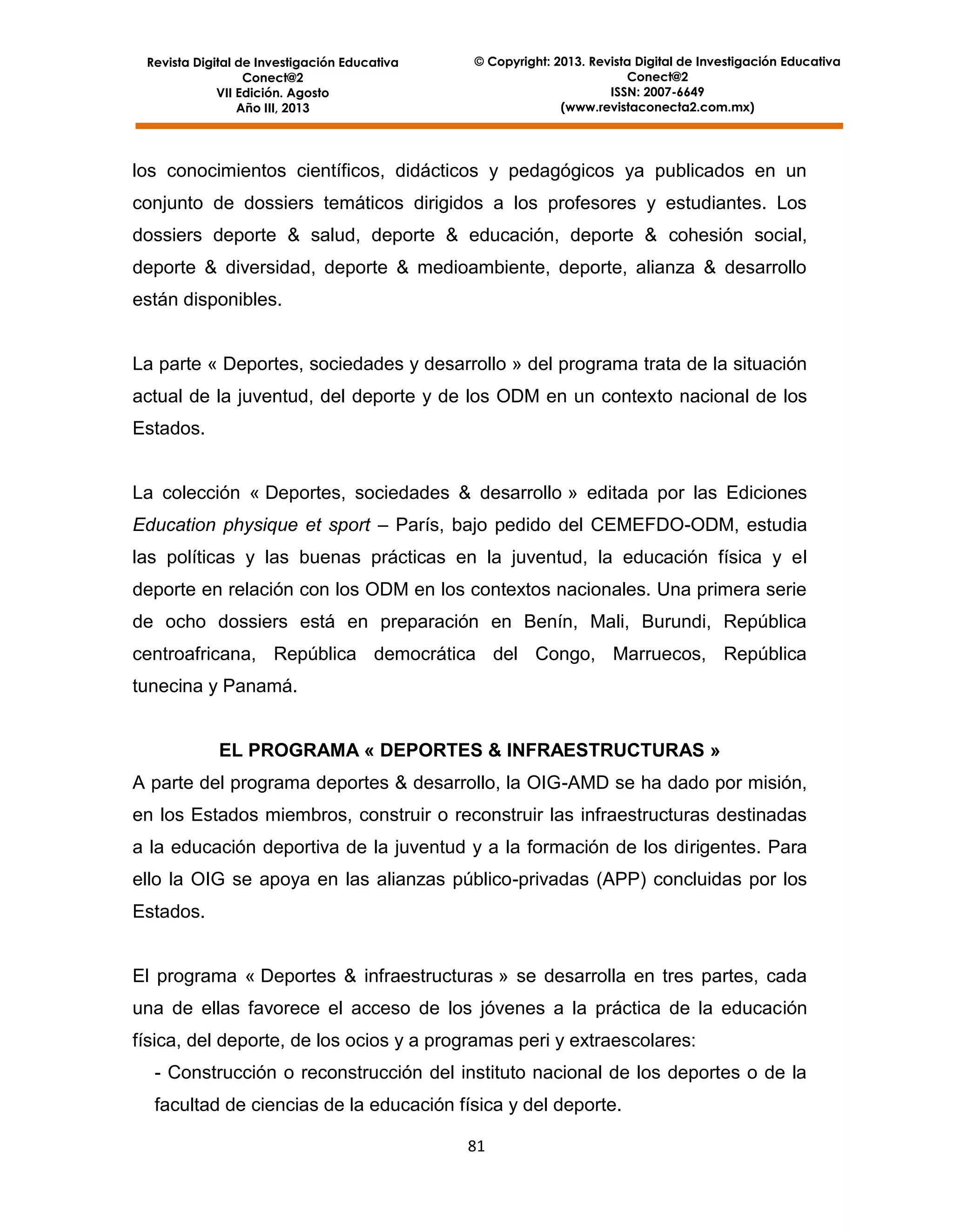 Revista Digital de Investigación Educativa
Conect@2
VII Edición. Agosto
Año III, 2013

© Copyright: 2013. Revista Digital de Investigación Educativa
Conect@2
ISSN: 2007-6649
(www.revistaconecta2.com.mx)

los conocimientos científicos, didácticos y pedagógicos ya publicados en un
conjunto de dossiers temáticos dirigidos a los profesores y estudiantes. Los
dossiers deporte & salud, deporte & educación, deporte & cohesión social,
deporte & diversidad, deporte & medioambiente, deporte, alianza & desarrollo
están disponibles.

La parte « Deportes, sociedades y desarrollo » del programa trata de la situación
actual de la juventud, del deporte y de los ODM en un contexto nacional de los
Estados.

La colección « Deportes, sociedades & desarrollo » editada por las Ediciones
Education physique et sport – París, bajo pedido del CEMEFDO-ODM, estudia
las políticas y las buenas prácticas en la juventud, la educación física y el
deporte en relación con los ODM en los contextos nacionales. Una primera serie
de ocho dossiers está en preparación en Benín, Mali, Burundi, República
centroafricana, República democrática del Congo, Marruecos, República
tunecina y Panamá.

EL PROGRAMA « DEPORTES & INFRAESTRUCTURAS »
A parte del programa deportes & desarrollo, la OIG-AMD se ha dado por misión,
en los Estados miembros, construir o reconstruir las infraestructuras destinadas
a la educación deportiva de la juventud y a la formación de los dirigentes. Para
ello la OIG se apoya en las alianzas público-privadas (APP) concluidas por los
Estados.

El programa « Deportes & infraestructuras » se desarrolla en tres partes, cada
una de ellas favorece el acceso de los jóvenes a la práctica de la educación
física, del deporte, de los ocios y a programas peri y extraescolares:
- Construcción o reconstrucción del instituto nacional de los deportes o de la
facultad de ciencias de la educación física y del deporte.
81

 