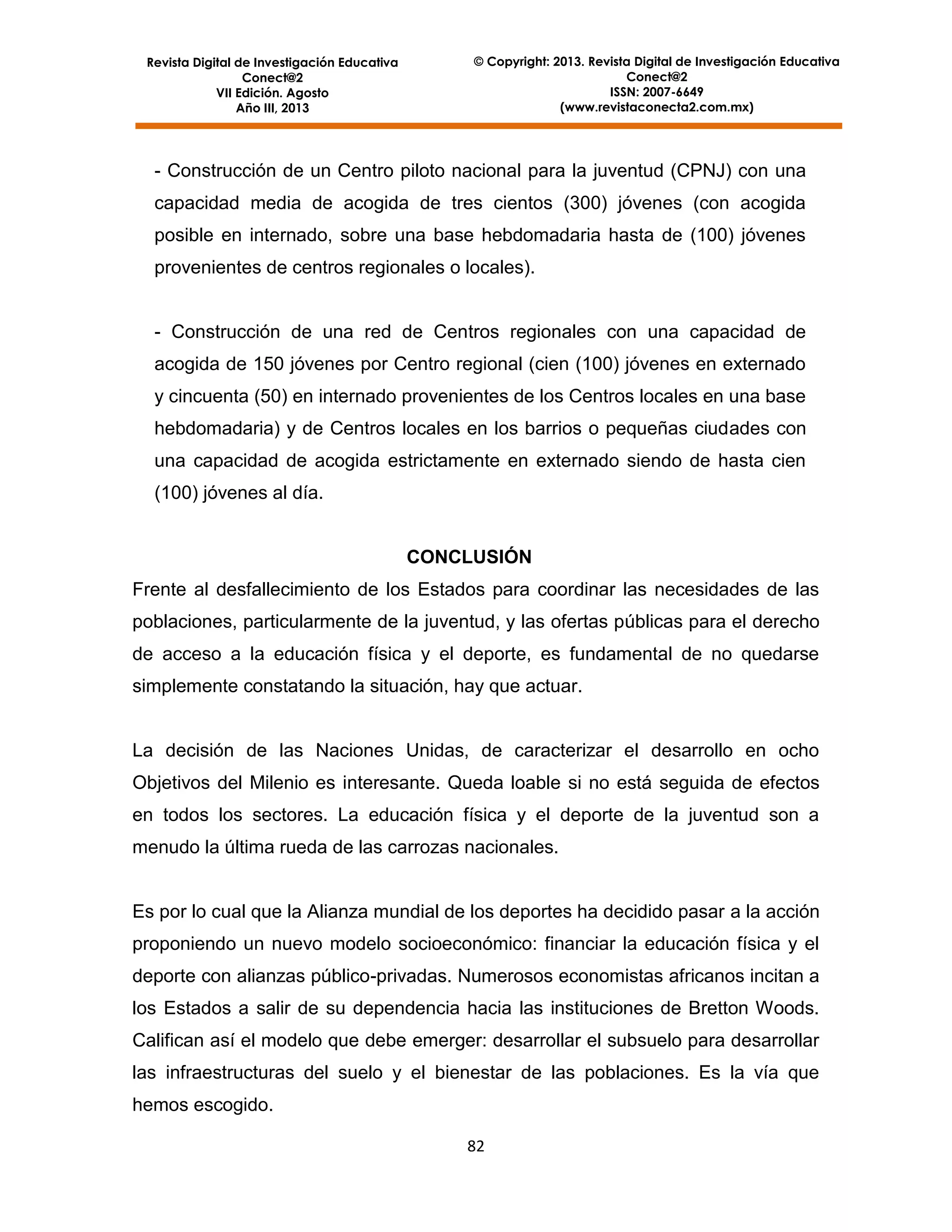 Revista Digital de Investigación Educativa
Conect@2
VII Edición. Agosto
Año III, 2013

© Copyright: 2013. Revista Digital de Investigación Educativa
Conect@2
ISSN: 2007-6649
(www.revistaconecta2.com.mx)

- Construcción de un Centro piloto nacional para la juventud (CPNJ) con una
capacidad media de acogida de tres cientos (300) jóvenes (con acogida
posible en internado, sobre una base hebdomadaria hasta de (100) jóvenes
provenientes de centros regionales o locales).

- Construcción de una red de Centros regionales con una capacidad de
acogida de 150 jóvenes por Centro regional (cien (100) jóvenes en externado
y cincuenta (50) en internado provenientes de los Centros locales en una base
hebdomadaria) y de Centros locales en los barrios o pequeñas ciudades con
una capacidad de acogida estrictamente en externado siendo de hasta cien
(100) jóvenes al día.

CONCLUSIÓN
Frente al desfallecimiento de los Estados para coordinar las necesidades de las
poblaciones, particularmente de la juventud, y las ofertas públicas para el derecho
de acceso a la educación física y el deporte, es fundamental de no quedarse
simplemente constatando la situación, hay que actuar.

La decisión de las Naciones Unidas, de caracterizar el desarrollo en ocho
Objetivos del Milenio es interesante. Queda loable si no está seguida de efectos
en todos los sectores. La educación física y el deporte de la juventud son a
menudo la última rueda de las carrozas nacionales.

Es por lo cual que la Alianza mundial de los deportes ha decidido pasar a la acción
proponiendo un nuevo modelo socioeconómico: financiar la educación física y el
deporte con alianzas público-privadas. Numerosos economistas africanos incitan a
los Estados a salir de su dependencia hacia las instituciones de Bretton Woods.
Califican así el modelo que debe emerger: desarrollar el subsuelo para desarrollar
las infraestructuras del suelo y el bienestar de las poblaciones. Es la vía que
hemos escogido.
82

 
