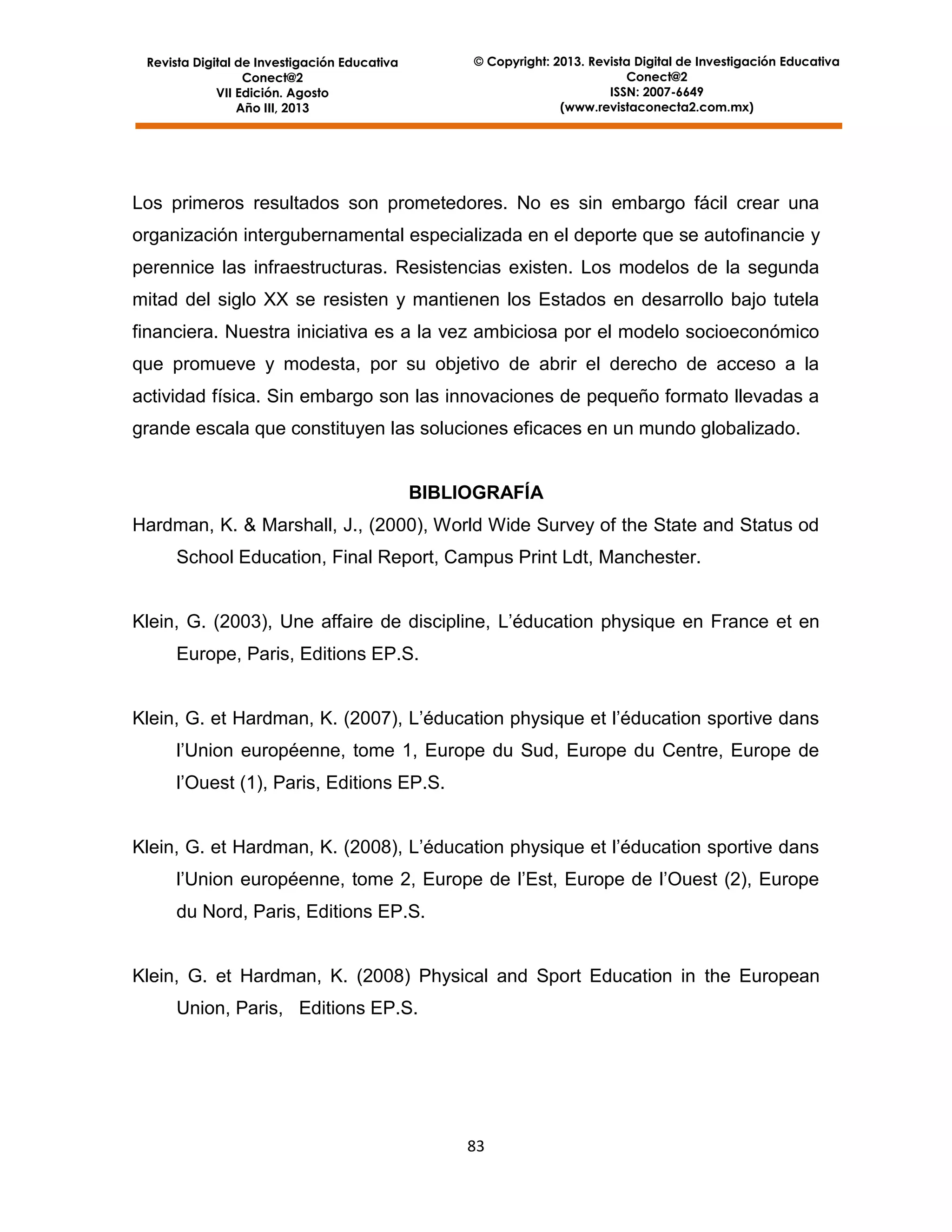 © Copyright: 2013. Revista Digital de Investigación Educativa
Conect@2
ISSN: 2007-6649
(www.revistaconecta2.com.mx)

Revista Digital de Investigación Educativa
Conect@2
VII Edición. Agosto
Año III, 2013

Los primeros resultados son prometedores. No es sin embargo fácil crear una
organización intergubernamental especializada en el deporte que se autofinancie y
perennice las infraestructuras. Resistencias existen. Los modelos de la segunda
mitad del siglo XX se resisten y mantienen los Estados en desarrollo bajo tutela
financiera. Nuestra iniciativa es a la vez ambiciosa por el modelo socioeconómico
que promueve y modesta, por su objetivo de abrir el derecho de acceso a la
actividad física. Sin embargo son las innovaciones de pequeño formato llevadas a
grande escala que constituyen las soluciones eficaces en un mundo globalizado.

BIBLIOGRAFÍA
Hardman, K. & Marshall, J., (2000), World Wide Survey of the State and Status od
School Education, Final Report, Campus Print Ldt, Manchester.
Klein, G. (2003), Une affaire de discipline, L’éducation physique en France et en
Europe, Paris, Editions EP.S.
Klein, G. et Hardman, K. (2007), L’éducation physique et l’éducation sportive dans
l’Union européenne, tome 1, Europe du Sud, Europe du Centre, Europe de
l’Ouest (1), Paris, Editions EP.S.
Klein, G. et Hardman, K. (2008), L’éducation physique et l’éducation sportive dans
l’Union européenne, tome 2, Europe de l’Est, Europe de l’Ouest (2), Europe
du Nord, Paris, Editions EP.S.

Klein, G. et Hardman, K. (2008) Physical and Sport Education in the European
Union, Paris, Editions EP.S.

83

 