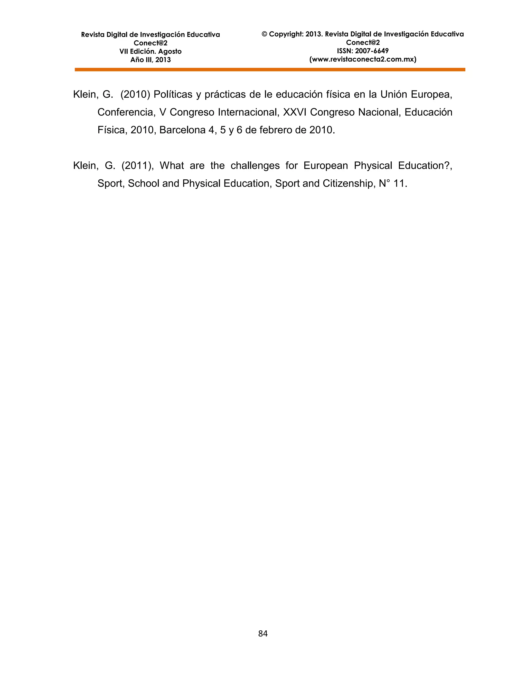 Revista Digital de Investigación Educativa
Conect@2
VII Edición. Agosto
Año III, 2013

© Copyright: 2013. Revista Digital de Investigación Educativa
Conect@2
ISSN: 2007-6649
(www.revistaconecta2.com.mx)

Klein, G. (2010) Políticas y prácticas de le educación física en la Unión Europea,
Conferencia, V Congreso Internacional, XXVI Congreso Nacional, Educación
Física, 2010, Barcelona 4, 5 y 6 de febrero de 2010.

Klein, G. (2011), What are the challenges for European Physical Education?,
Sport, School and Physical Education, Sport and Citizenship, N° 11.

84

 