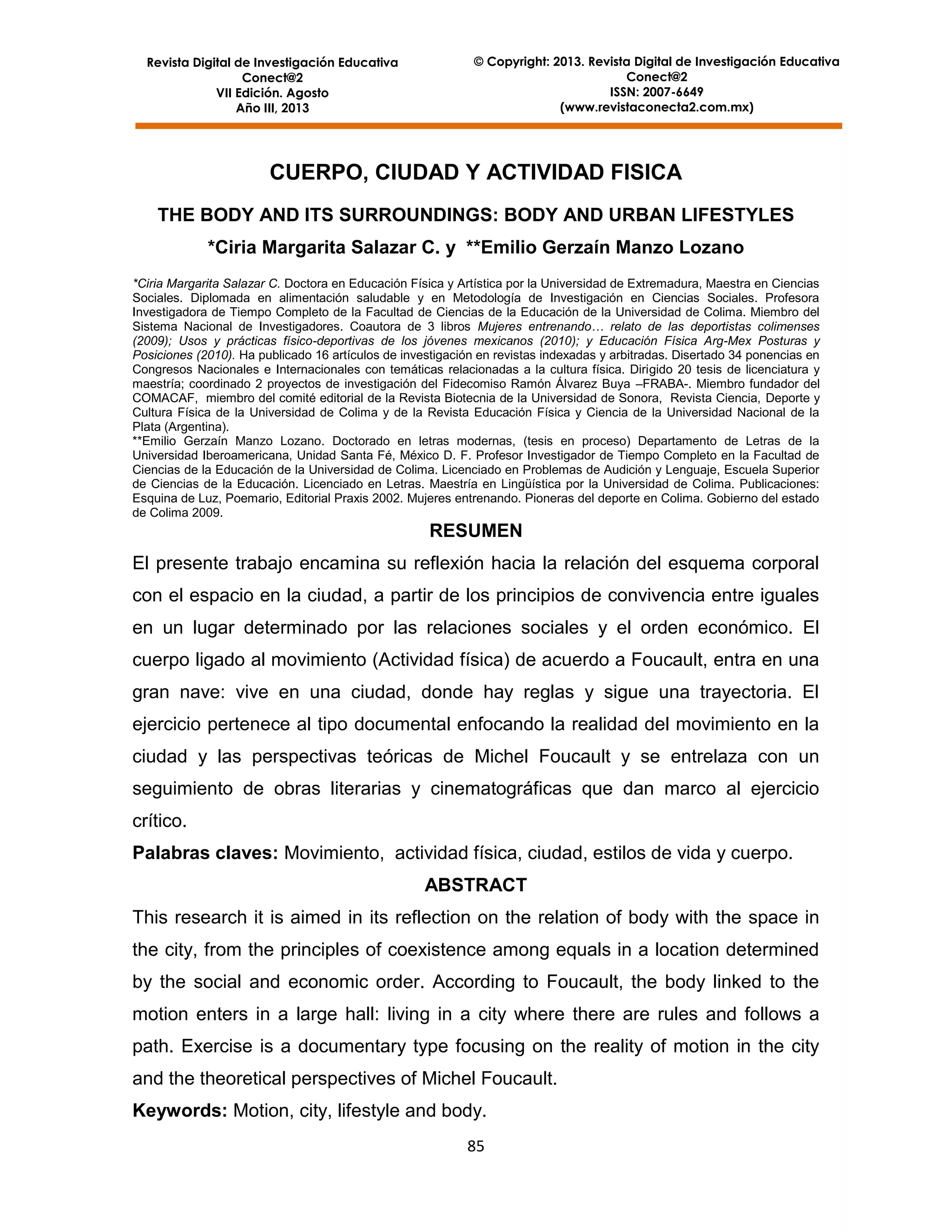Revista Digital de Investigación Educativa
Conect@2
VII Edición. Agosto
Año III, 2013

© Copyright: 2013. Revista Digital de Investigación Educativa
Conect@2
ISSN: 2007-6649
(www.revistaconecta2.com.mx)

CUERPO, CIUDAD Y ACTIVIDAD FISICA
THE BODY AND ITS SURROUNDINGS: BODY AND URBAN LIFESTYLES
*Ciria Margarita Salazar C. y **Emilio Gerzaín Manzo Lozano
*Ciria Margarita Salazar C. Doctora en Educación Física y Artística por la Universidad de Extremadura, Maestra en Ciencias
Sociales. Diplomada en alimentación saludable y en Metodología de Investigación en Ciencias Sociales. Profesora
Investigadora de Tiempo Completo de la Facultad de Ciencias de la Educación de la Universidad de Colima. Miembro del
Sistema Nacional de Investigadores. Coautora de 3 libros Mujeres entrenando… relato de las deportistas colimenses
(2009); Usos y prácticas físico-deportivas de los jóvenes mexicanos (2010); y Educación Física Arg-Mex Posturas y
Posiciones (2010). Ha publicado 16 artículos de investigación en revistas indexadas y arbitradas. Disertado 34 ponencias en
Congresos Nacionales e Internacionales con temáticas relacionadas a la cultura física. Dirigido 20 tesis de licenciatura y
maestría; coordinado 2 proyectos de investigación del Fidecomiso Ramón Álvarez Buya –FRABA-. Miembro fundador del
COMACAF, miembro del comité editorial de la Revista Biotecnia de la Universidad de Sonora, Revista Ciencia, Deporte y
Cultura Física de la Universidad de Colima y de la Revista Educación Física y Ciencia de la Universidad Nacional de la
Plata (Argentina).
**Emilio Gerzaín Manzo Lozano. Doctorado en letras modernas, (tesis en proceso) Departamento de Letras de la
Universidad Iberoamericana, Unidad Santa Fé, México D. F. Profesor Investigador de Tiempo Completo en la Facultad de
Ciencias de la Educación de la Universidad de Colima. Licenciado en Problemas de Audición y Lenguaje, Escuela Superior
de Ciencias de la Educación. Licenciado en Letras. Maestría en Lingüística por la Universidad de Colima. Publicaciones:
Esquina de Luz, Poemario, Editorial Praxis 2002. Mujeres entrenando. Pioneras del deporte en Colima. Gobierno del estado
de Colima 2009.

RESUMEN
El presente trabajo encamina su reflexión hacia la relación del esquema corporal
con el espacio en la ciudad, a partir de los principios de convivencia entre iguales
en un lugar determinado por las relaciones sociales y el orden económico. El
cuerpo ligado al movimiento (Actividad física) de acuerdo a Foucault, entra en una
gran nave: vive en una ciudad, donde hay reglas y sigue una trayectoria. El
ejercicio pertenece al tipo documental enfocando la realidad del movimiento en la
ciudad y las perspectivas teóricas de Michel Foucault y se entrelaza con un
seguimiento de obras literarias y cinematográficas que dan marco al ejercicio
crítico.
Palabras claves: Movimiento, actividad física, ciudad, estilos de vida y cuerpo.
ABSTRACT
This research it is aimed in its reflection on the relation of body with the space in
the city, from the principles of coexistence among equals in a location determined
by the social and economic order. According to Foucault, the body linked to the
motion enters in a large hall: living in a city where there are rules and follows a
path. Exercise is a documentary type focusing on the reality of motion in the city
and the theoretical perspectives of Michel Foucault.
Keywords: Motion, city, lifestyle and body.
85

 