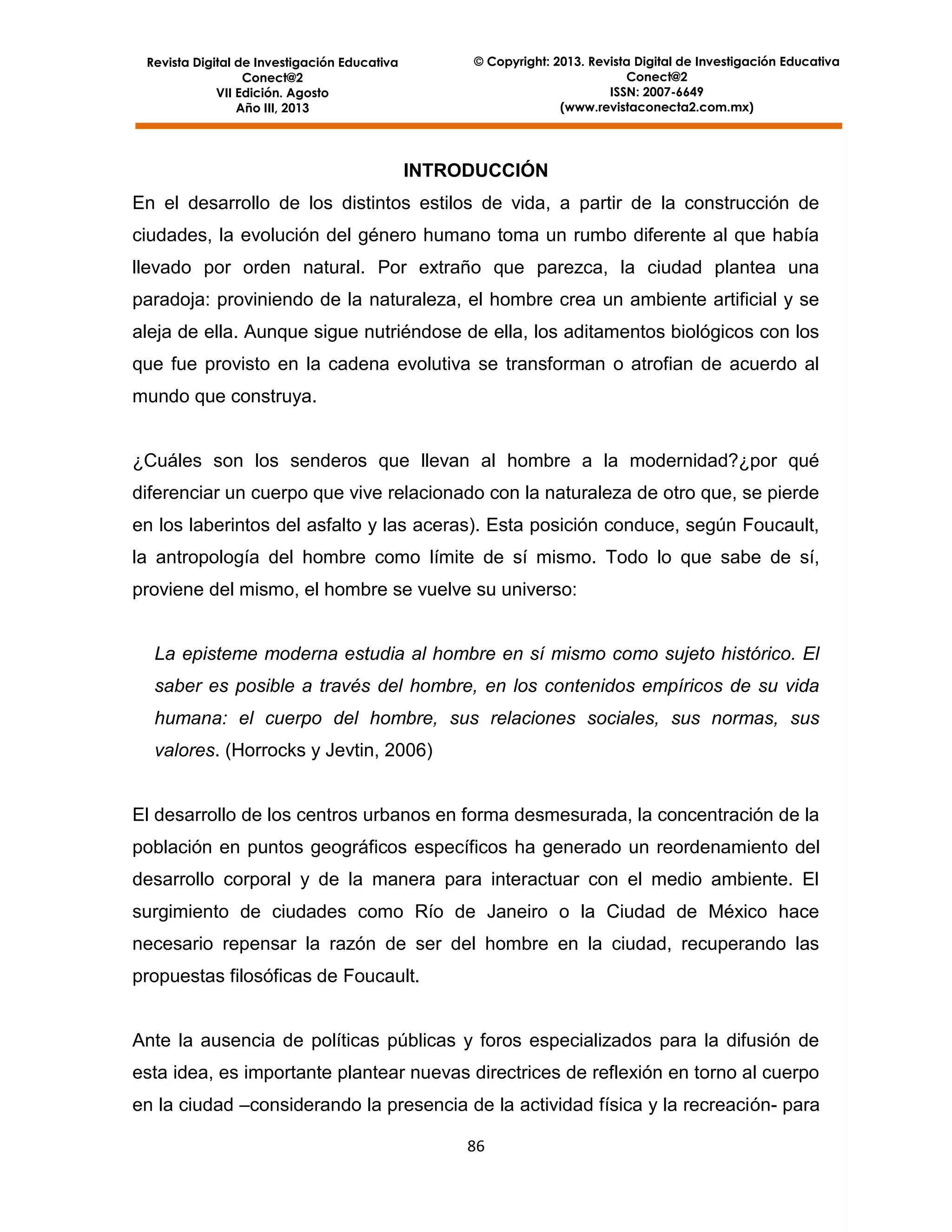 © Copyright: 2013. Revista Digital de Investigación Educativa
Conect@2
ISSN: 2007-6649
(www.revistaconecta2.com.mx)

Revista Digital de Investigación Educativa
Conect@2
VII Edición. Agosto
Año III, 2013

INTRODUCCIÓN
En el desarrollo de los distintos estilos de vida, a partir de la construcción de
ciudades, la evolución del género humano toma un rumbo diferente al que había
llevado por orden natural. Por extraño que parezca, la ciudad plantea una
paradoja: proviniendo de la naturaleza, el hombre crea un ambiente artificial y se
aleja de ella. Aunque sigue nutriéndose de ella, los aditamentos biológicos con los
que fue provisto en la cadena evolutiva se transforman o atrofian de acuerdo al
mundo que construya.

¿Cuáles son los senderos que llevan al hombre a la modernidad?¿por qué
diferenciar un cuerpo que vive relacionado con la naturaleza de otro que, se pierde
en los laberintos del asfalto y las aceras). Esta posición conduce, según Foucault,
la antropología del hombre como límite de sí mismo. Todo lo que sabe de sí,
proviene del mismo, el hombre se vuelve su universo:

La episteme moderna estudia al hombre en sí mismo como sujeto histórico. El
saber es posible a través del hombre, en los contenidos empíricos de su vida
humana: el cuerpo del hombre, sus relaciones sociales, sus normas, sus
valores. (Horrocks y Jevtin, 2006)

El desarrollo de los centros urbanos en forma desmesurada, la concentración de la
población en puntos geográficos específicos ha generado un reordenamiento del
desarrollo corporal y de la manera para interactuar con el medio ambiente. El
surgimiento de ciudades como Río de Janeiro o la Ciudad de México hace
necesario repensar la razón de ser del hombre en la ciudad, recuperando las
propuestas filosóficas de Foucault.

Ante la ausencia de políticas públicas y foros especializados para la difusión de
esta idea, es importante plantear nuevas directrices de reflexión en torno al cuerpo
en la ciudad –considerando la presencia de la actividad física y la recreación- para
86

 