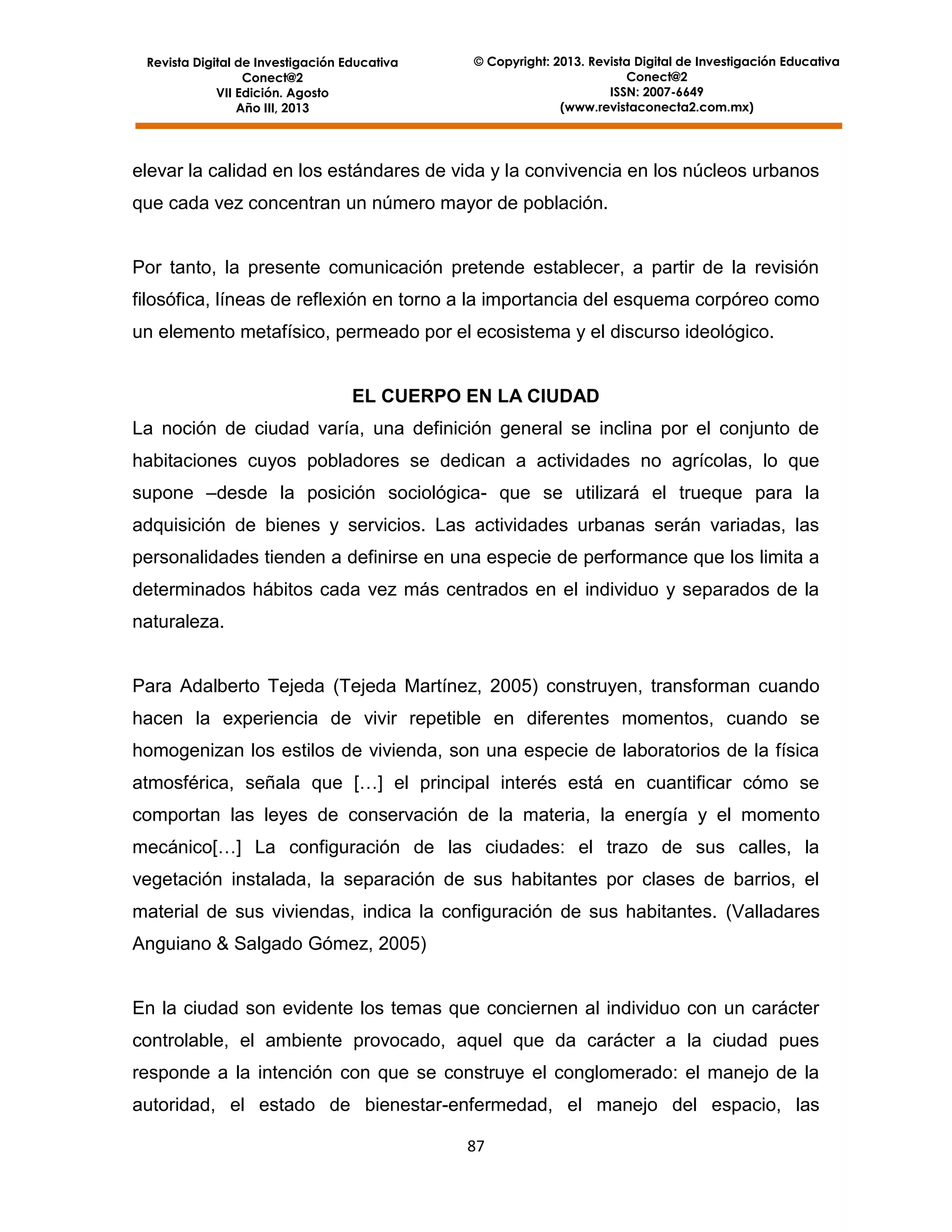 Revista Digital de Investigación Educativa
Conect@2
VII Edición. Agosto
Año III, 2013

© Copyright: 2013. Revista Digital de Investigación Educativa
Conect@2
ISSN: 2007-6649
(www.revistaconecta2.com.mx)

elevar la calidad en los estándares de vida y la convivencia en los núcleos urbanos
que cada vez concentran un número mayor de población.

Por tanto, la presente comunicación pretende establecer, a partir de la revisión
filosófica, líneas de reflexión en torno a la importancia del esquema corpóreo como
un elemento metafísico, permeado por el ecosistema y el discurso ideológico.

EL CUERPO EN LA CIUDAD
La noción de ciudad varía, una definición general se inclina por el conjunto de
habitaciones cuyos pobladores se dedican a actividades no agrícolas, lo que
supone –desde la posición sociológica- que se utilizará el trueque para la
adquisición de bienes y servicios. Las actividades urbanas serán variadas, las
personalidades tienden a definirse en una especie de performance que los limita a
determinados hábitos cada vez más centrados en el individuo y separados de la
naturaleza.

Para Adalberto Tejeda (Tejeda Martínez, 2005) construyen, transforman cuando
hacen la experiencia de vivir repetible en diferentes momentos, cuando se
homogenizan los estilos de vivienda, son una especie de laboratorios de la física
atmosférica, señala que […] el principal interés está en cuantificar cómo se
comportan las leyes de conservación de la materia, la energía y el momento
mecánico[…] La configuración de las ciudades: el trazo de sus calles, la
vegetación instalada, la separación de sus habitantes por clases de barrios, el
material de sus viviendas, indica la configuración de sus habitantes. (Valladares
Anguiano & Salgado Gómez, 2005)

En la ciudad son evidente los temas que conciernen al individuo con un carácter
controlable, el ambiente provocado, aquel que da carácter a la ciudad pues
responde a la intención con que se construye el conglomerado: el manejo de la
autoridad, el estado de bienestar-enfermedad, el manejo del espacio, las
87

 
