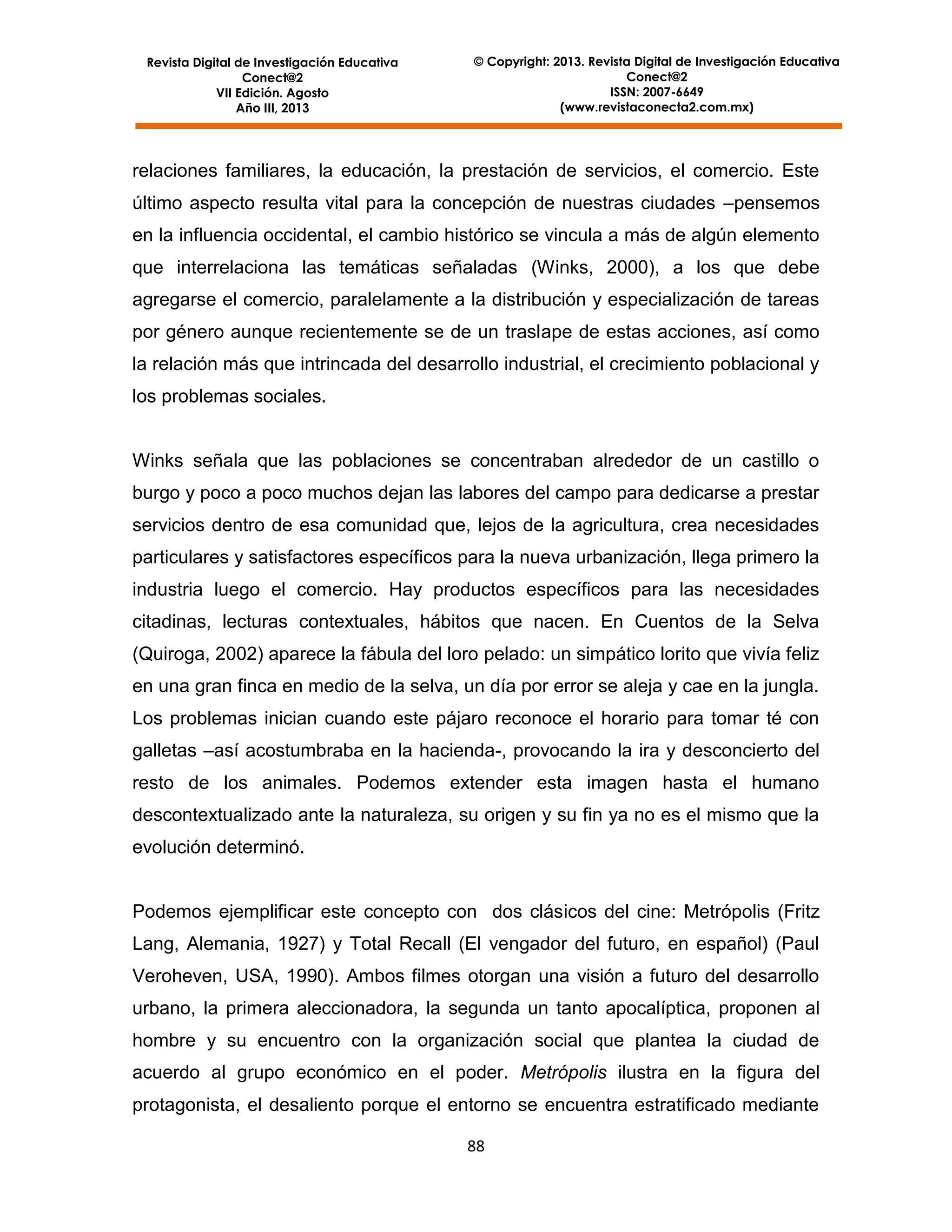 Revista Digital de Investigación Educativa
Conect@2
VII Edición. Agosto
Año III, 2013

© Copyright: 2013. Revista Digital de Investigación Educativa
Conect@2
ISSN: 2007-6649
(www.revistaconecta2.com.mx)

relaciones familiares, la educación, la prestación de servicios, el comercio. Este
último aspecto resulta vital para la concepción de nuestras ciudades –pensemos
en la influencia occidental, el cambio histórico se vincula a más de algún elemento
que interrelaciona las temáticas señaladas (Winks, 2000), a los que debe
agregarse el comercio, paralelamente a la distribución y especialización de tareas
por género aunque recientemente se de un traslape de estas acciones, así como
la relación más que intrincada del desarrollo industrial, el crecimiento poblacional y
los problemas sociales.

Winks señala que las poblaciones se concentraban alrededor de un castillo o
burgo y poco a poco muchos dejan las labores del campo para dedicarse a prestar
servicios dentro de esa comunidad que, lejos de la agricultura, crea necesidades
particulares y satisfactores específicos para la nueva urbanización, llega primero la
industria luego el comercio. Hay productos específicos para las necesidades
citadinas, lecturas contextuales, hábitos que nacen. En Cuentos de la Selva
(Quiroga, 2002) aparece la fábula del loro pelado: un simpático lorito que vivía feliz
en una gran finca en medio de la selva, un día por error se aleja y cae en la jungla.
Los problemas inician cuando este pájaro reconoce el horario para tomar té con
galletas –así acostumbraba en la hacienda-, provocando la ira y desconcierto del
resto de los animales. Podemos extender esta imagen hasta el humano
descontextualizado ante la naturaleza, su origen y su fin ya no es el mismo que la
evolución determinó.

Podemos ejemplificar este concepto con dos clásicos del cine: Metrópolis (Fritz
Lang, Alemania, 1927) y Total Recall (El vengador del futuro, en español) (Paul
Veroheven, USA, 1990). Ambos filmes otorgan una visión a futuro del desarrollo
urbano, la primera aleccionadora, la segunda un tanto apocalíptica, proponen al
hombre y su encuentro con la organización social que plantea la ciudad de
acuerdo al grupo económico en el poder. Metrópolis ilustra en la figura del
protagonista, el desaliento porque el entorno se encuentra estratificado mediante
88

 