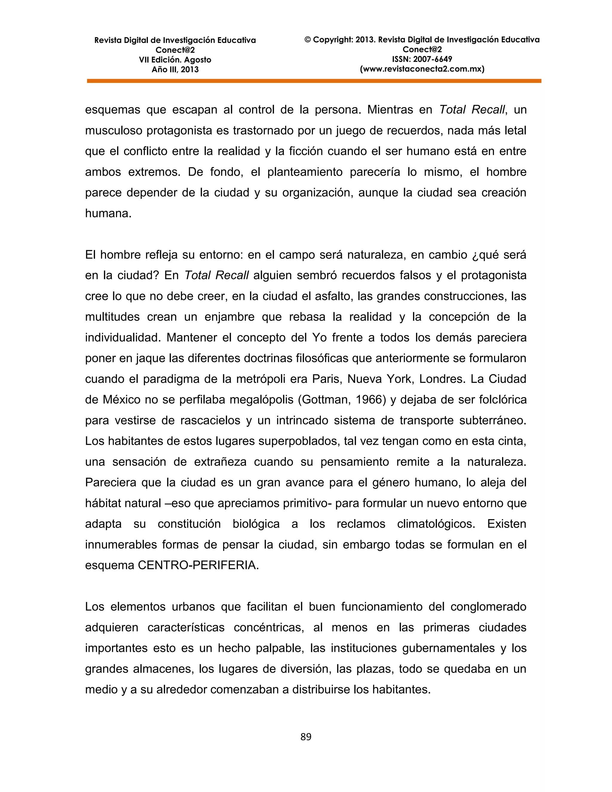 Revista Digital de Investigación Educativa
Conect@2
VII Edición. Agosto
Año III, 2013

© Copyright: 2013. Revista Digital de Investigación Educativa
Conect@2
ISSN: 2007-6649
(www.revistaconecta2.com.mx)

esquemas que escapan al control de la persona. Mientras en Total Recall, un
musculoso protagonista es trastornado por un juego de recuerdos, nada más letal
que el conflicto entre la realidad y la ficción cuando el ser humano está en entre
ambos extremos. De fondo, el planteamiento parecería lo mismo, el hombre
parece depender de la ciudad y su organización, aunque la ciudad sea creación
humana.

El hombre refleja su entorno: en el campo será naturaleza, en cambio ¿qué será
en la ciudad? En Total Recall alguien sembró recuerdos falsos y el protagonista
cree lo que no debe creer, en la ciudad el asfalto, las grandes construcciones, las
multitudes crean un enjambre que rebasa la realidad y la concepción de la
individualidad. Mantener el concepto del Yo frente a todos los demás pareciera
poner en jaque las diferentes doctrinas filosóficas que anteriormente se formularon
cuando el paradigma de la metrópoli era Paris, Nueva York, Londres. La Ciudad
de México no se perfilaba megalópolis (Gottman, 1966) y dejaba de ser folclórica
para vestirse de rascacielos y un intrincado sistema de transporte subterráneo.
Los habitantes de estos lugares superpoblados, tal vez tengan como en esta cinta,
una sensación de extrañeza cuando su pensamiento remite a la naturaleza.
Pareciera que la ciudad es un gran avance para el género humano, lo aleja del
hábitat natural –eso que apreciamos primitivo- para formular un nuevo entorno que
adapta su constitución biológica a los reclamos climatológicos. Existen
innumerables formas de pensar la ciudad, sin embargo todas se formulan en el
esquema CENTRO-PERIFERIA.

Los elementos urbanos que facilitan el buen funcionamiento del conglomerado
adquieren características concéntricas, al menos en las primeras ciudades
importantes esto es un hecho palpable, las instituciones gubernamentales y los
grandes almacenes, los lugares de diversión, las plazas, todo se quedaba en un
medio y a su alrededor comenzaban a distribuirse los habitantes.

89

 