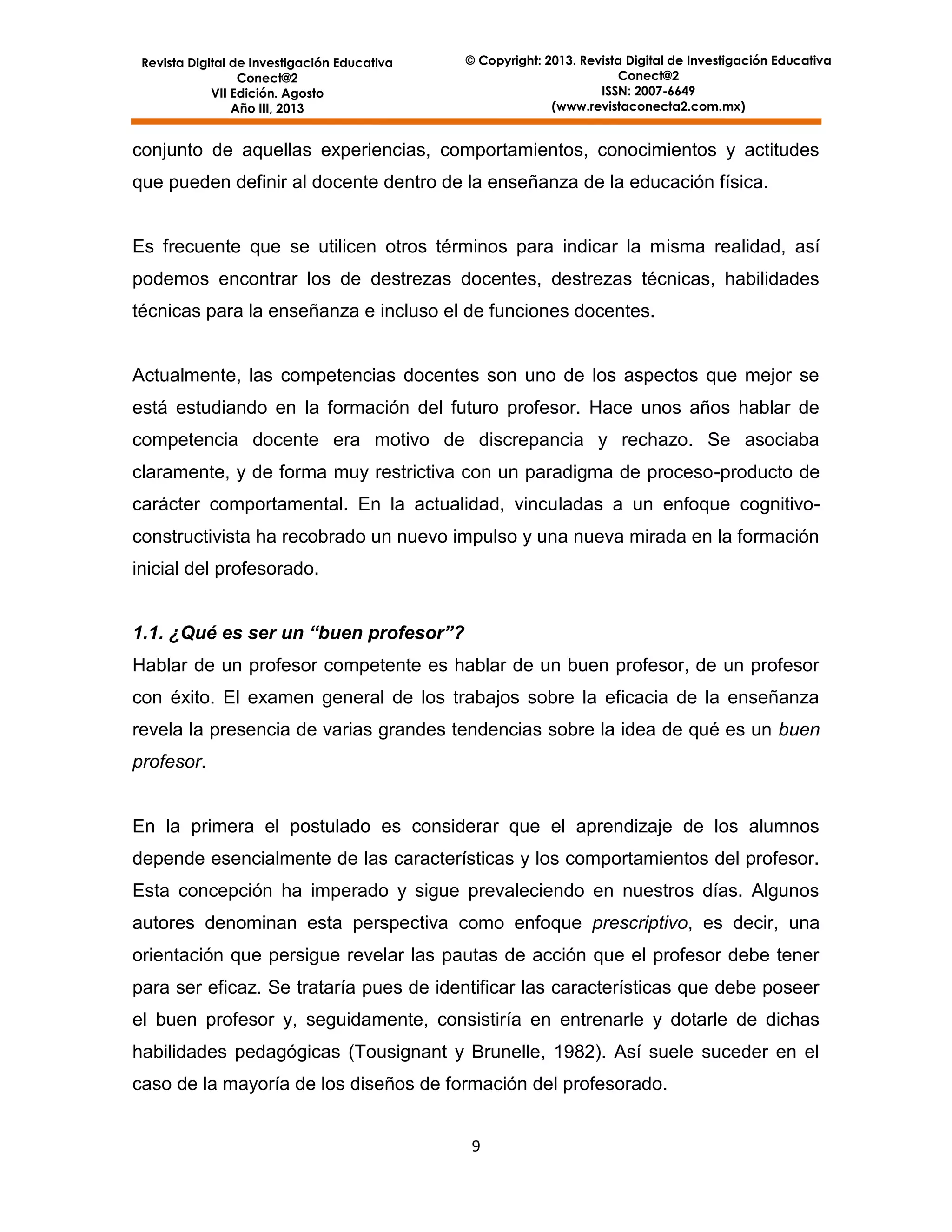 Revista Digital de Investigación Educativa
Conect@2
VII Edición. Agosto
Año III, 2013

© Copyright: 2013. Revista Digital de Investigación Educativa
Conect@2
ISSN: 2007-6649
(www.revistaconecta2.com.mx)

conjunto de aquellas experiencias, comportamientos, conocimientos y actitudes
que pueden definir al docente dentro de la enseñanza de la educación física.

Es frecuente que se utilicen otros términos para indicar la misma realidad, así
podemos encontrar los de destrezas docentes, destrezas técnicas, habilidades
técnicas para la enseñanza e incluso el de funciones docentes.

Actualmente, las competencias docentes son uno de los aspectos que mejor se
está estudiando en la formación del futuro profesor. Hace unos años hablar de
competencia docente era motivo de discrepancia y rechazo. Se asociaba
claramente, y de forma muy restrictiva con un paradigma de proceso-producto de
carácter comportamental. En la actualidad, vinculadas a un enfoque cognitivoconstructivista ha recobrado un nuevo impulso y una nueva mirada en la formación
inicial del profesorado.
1.1. ¿Qué es ser un “buen profesor”?
Hablar de un profesor competente es hablar de un buen profesor, de un profesor
con éxito. El examen general de los trabajos sobre la eficacia de la enseñanza
revela la presencia de varias grandes tendencias sobre la idea de qué es un buen
profesor.

En la primera el postulado es considerar que el aprendizaje de los alumnos
depende esencialmente de las características y los comportamientos del profesor.
Esta concepción ha imperado y sigue prevaleciendo en nuestros días. Algunos
autores denominan esta perspectiva como enfoque prescriptivo, es decir, una
orientación que persigue revelar las pautas de acción que el profesor debe tener
para ser eficaz. Se trataría pues de identificar las características que debe poseer
el buen profesor y, seguidamente, consistiría en entrenarle y dotarle de dichas
habilidades pedagógicas (Tousignant y Brunelle, 1982). Así suele suceder en el
caso de la mayoría de los diseños de formación del profesorado.
9

 