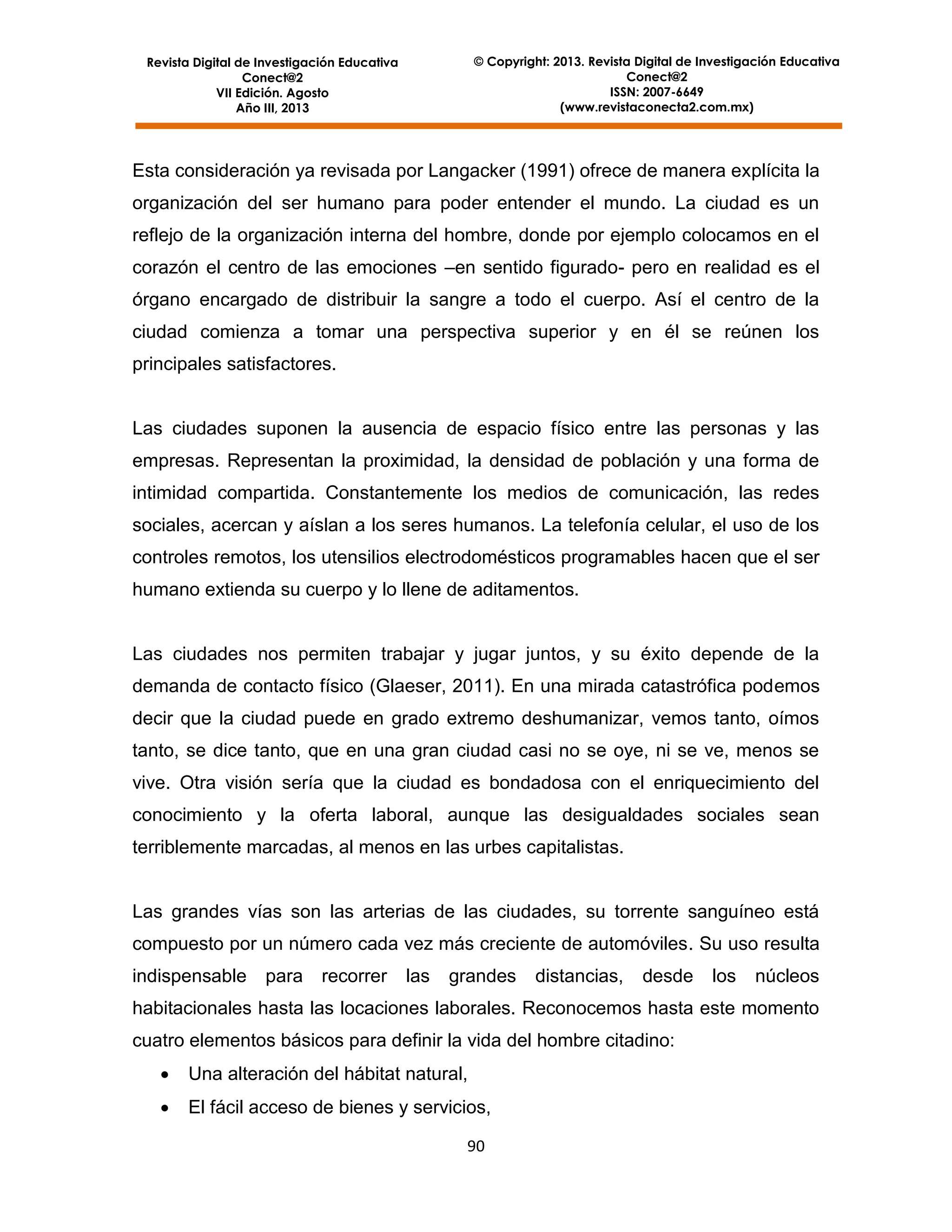 © Copyright: 2013. Revista Digital de Investigación Educativa
Conect@2
ISSN: 2007-6649
(www.revistaconecta2.com.mx)

Revista Digital de Investigación Educativa
Conect@2
VII Edición. Agosto
Año III, 2013

Esta consideración ya revisada por Langacker (1991) ofrece de manera explícita la
organización del ser humano para poder entender el mundo. La ciudad es un
reflejo de la organización interna del hombre, donde por ejemplo colocamos en el
corazón el centro de las emociones –en sentido figurado- pero en realidad es el
órgano encargado de distribuir la sangre a todo el cuerpo. Así el centro de la
ciudad comienza a tomar una perspectiva superior y en él se reúnen los
principales satisfactores.

Las ciudades suponen la ausencia de espacio físico entre las personas y las
empresas. Representan la proximidad, la densidad de población y una forma de
intimidad compartida. Constantemente los medios de comunicación, las redes
sociales, acercan y aíslan a los seres humanos. La telefonía celular, el uso de los
controles remotos, los utensilios electrodomésticos programables hacen que el ser
humano extienda su cuerpo y lo llene de aditamentos.

Las ciudades nos permiten trabajar y jugar juntos, y su éxito depende de la
demanda de contacto físico (Glaeser, 2011). En una mirada catastrófica podemos
decir que la ciudad puede en grado extremo deshumanizar, vemos tanto, oímos
tanto, se dice tanto, que en una gran ciudad casi no se oye, ni se ve, menos se
vive. Otra visión sería que la ciudad es bondadosa con el enriquecimiento del
conocimiento y la oferta laboral, aunque las desigualdades sociales sean
terriblemente marcadas, al menos en las urbes capitalistas.

Las grandes vías son las arterias de las ciudades, su torrente sanguíneo está
compuesto por un número cada vez más creciente de automóviles. Su uso resulta
indispensable

para

recorrer

las

grandes

distancias,

desde

los

núcleos

habitacionales hasta las locaciones laborales. Reconocemos hasta este momento
cuatro elementos básicos para definir la vida del hombre citadino:


Una alteración del hábitat natural,



El fácil acceso de bienes y servicios,
90

 