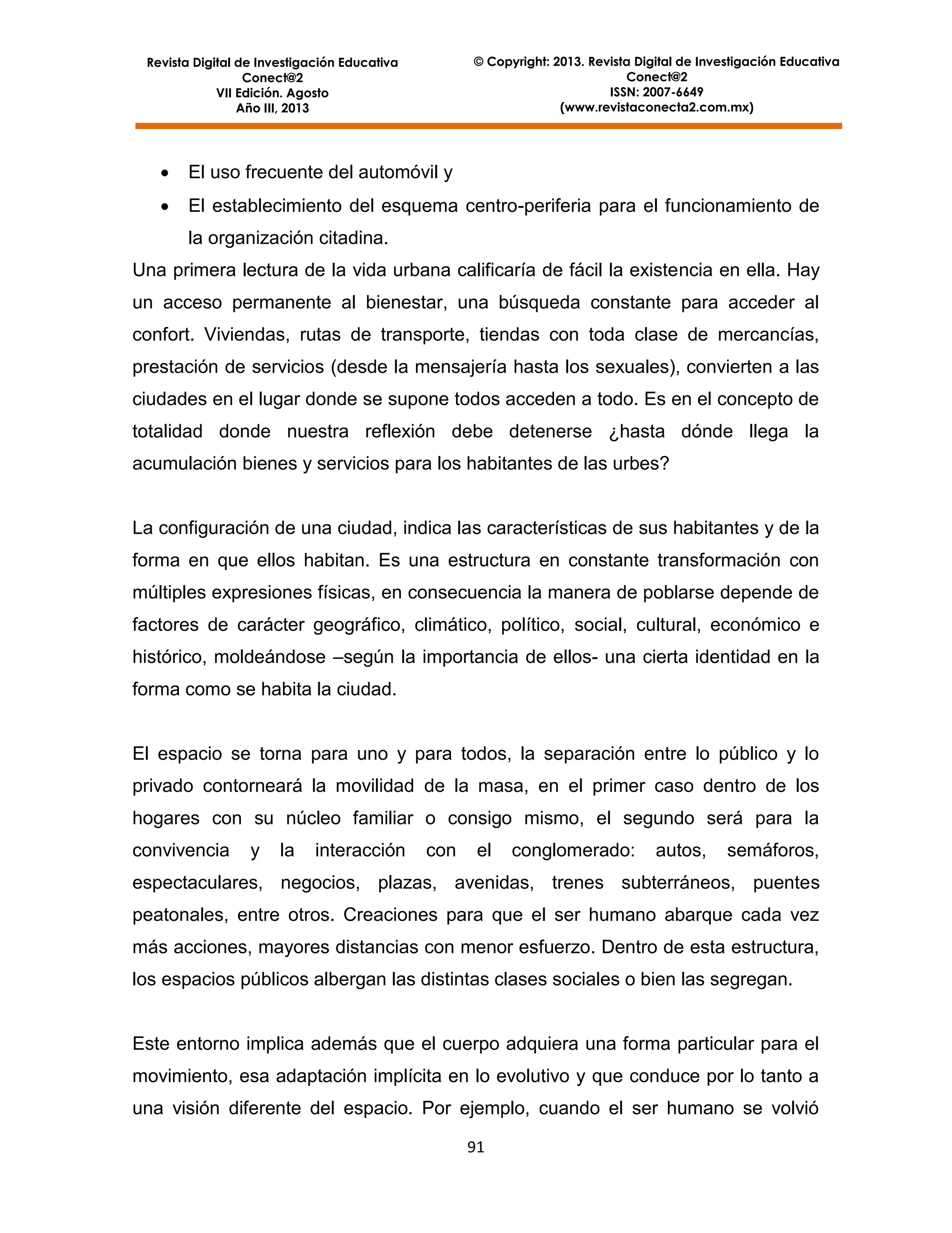 © Copyright: 2013. Revista Digital de Investigación Educativa
Conect@2
ISSN: 2007-6649
(www.revistaconecta2.com.mx)

Revista Digital de Investigación Educativa
Conect@2
VII Edición. Agosto
Año III, 2013



El uso frecuente del automóvil y



El establecimiento del esquema centro-periferia para el funcionamiento de
la organización citadina.

Una primera lectura de la vida urbana calificaría de fácil la existencia en ella. Hay
un acceso permanente al bienestar, una búsqueda constante para acceder al
confort. Viviendas, rutas de transporte, tiendas con toda clase de mercancías,
prestación de servicios (desde la mensajería hasta los sexuales), convierten a las
ciudades en el lugar donde se supone todos acceden a todo. Es en el concepto de
totalidad donde nuestra reflexión debe detenerse ¿hasta dónde llega la
acumulación bienes y servicios para los habitantes de las urbes?

La configuración de una ciudad, indica las características de sus habitantes y de la
forma en que ellos habitan. Es una estructura en constante transformación con
múltiples expresiones físicas, en consecuencia la manera de poblarse depende de
factores de carácter geográfico, climático, político, social, cultural, económico e
histórico, moldeándose –según la importancia de ellos- una cierta identidad en la
forma como se habita la ciudad.

El espacio se torna para uno y para todos, la separación entre lo público y lo
privado contorneará la movilidad de la masa, en el primer caso dentro de los
hogares con su núcleo familiar o consigo mismo, el segundo será para la
convivencia

y

la

interacción

con

el

conglomerado:

autos,

semáforos,

espectaculares, negocios, plazas, avenidas, trenes subterráneos, puentes
peatonales, entre otros. Creaciones para que el ser humano abarque cada vez
más acciones, mayores distancias con menor esfuerzo. Dentro de esta estructura,
los espacios públicos albergan las distintas clases sociales o bien las segregan.

Este entorno implica además que el cuerpo adquiera una forma particular para el
movimiento, esa adaptación implícita en lo evolutivo y que conduce por lo tanto a
una visión diferente del espacio. Por ejemplo, cuando el ser humano se volvió
91

 