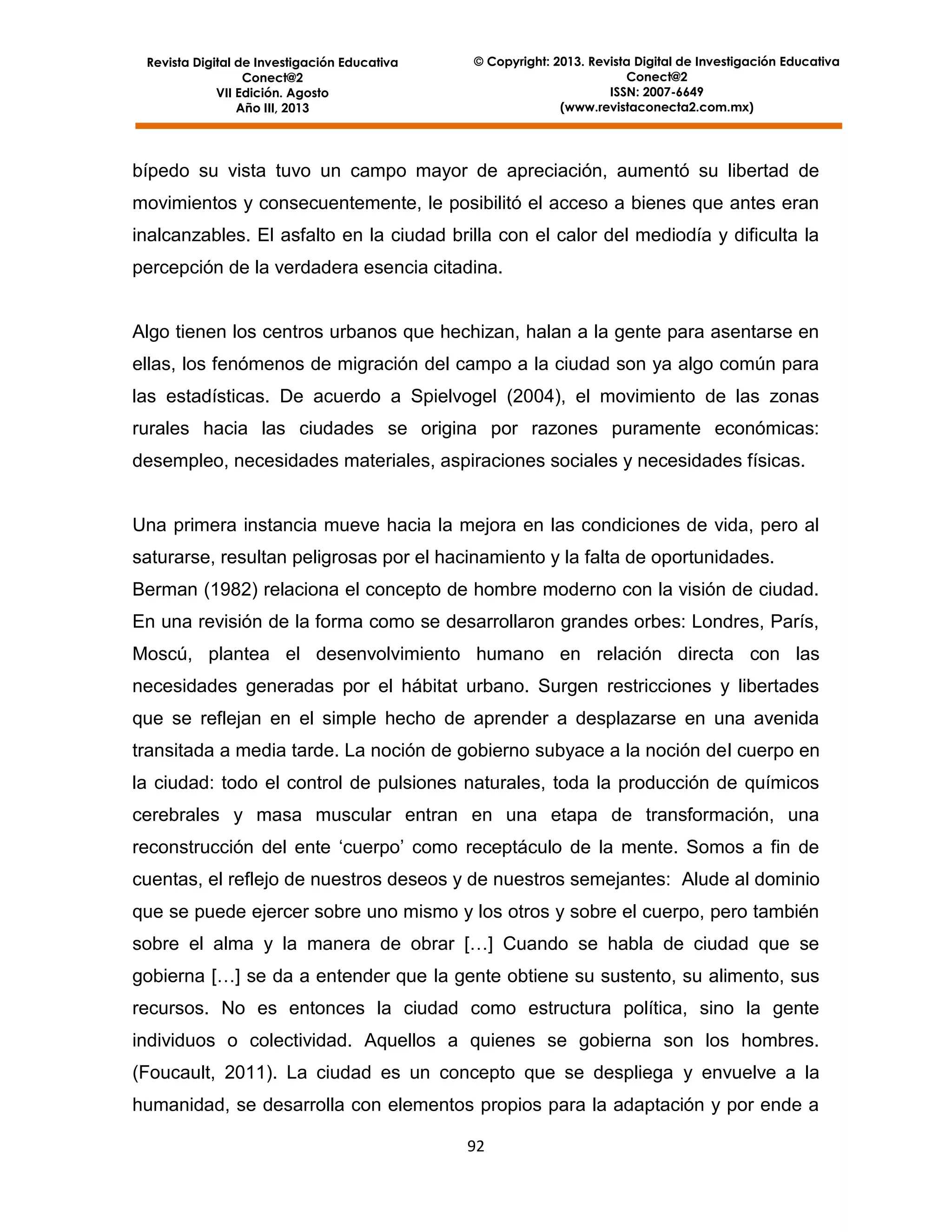 Revista Digital de Investigación Educativa
Conect@2
VII Edición. Agosto
Año III, 2013

© Copyright: 2013. Revista Digital de Investigación Educativa
Conect@2
ISSN: 2007-6649
(www.revistaconecta2.com.mx)

bípedo su vista tuvo un campo mayor de apreciación, aumentó su libertad de
movimientos y consecuentemente, le posibilitó el acceso a bienes que antes eran
inalcanzables. El asfalto en la ciudad brilla con el calor del mediodía y dificulta la
percepción de la verdadera esencia citadina.

Algo tienen los centros urbanos que hechizan, halan a la gente para asentarse en
ellas, los fenómenos de migración del campo a la ciudad son ya algo común para
las estadísticas. De acuerdo a Spielvogel (2004), el movimiento de las zonas
rurales hacia las ciudades se origina por razones puramente económicas:
desempleo, necesidades materiales, aspiraciones sociales y necesidades físicas.

Una primera instancia mueve hacia la mejora en las condiciones de vida, pero al
saturarse, resultan peligrosas por el hacinamiento y la falta de oportunidades.
Berman (1982) relaciona el concepto de hombre moderno con la visión de ciudad.
En una revisión de la forma como se desarrollaron grandes orbes: Londres, París,
Moscú, plantea el desenvolvimiento humano en relación directa con las
necesidades generadas por el hábitat urbano. Surgen restricciones y libertades
que se reflejan en el simple hecho de aprender a desplazarse en una avenida
transitada a media tarde. La noción de gobierno subyace a la noción del cuerpo en
la ciudad: todo el control de pulsiones naturales, toda la producción de químicos
cerebrales y masa muscular entran en una etapa de transformación, una
reconstrucción del ente ‘cuerpo’ como receptáculo de la mente. Somos a fin de
cuentas, el reflejo de nuestros deseos y de nuestros semejantes: Alude al dominio
que se puede ejercer sobre uno mismo y los otros y sobre el cuerpo, pero también
sobre el alma y la manera de obrar […] Cuando se habla de ciudad que se
gobierna […] se da a entender que la gente obtiene su sustento, su alimento, sus
recursos. No es entonces la ciudad como estructura política, sino la gente
individuos o colectividad. Aquellos a quienes se gobierna son los hombres.
(Foucault, 2011). La ciudad es un concepto que se despliega y envuelve a la
humanidad, se desarrolla con elementos propios para la adaptación y por ende a
92

 