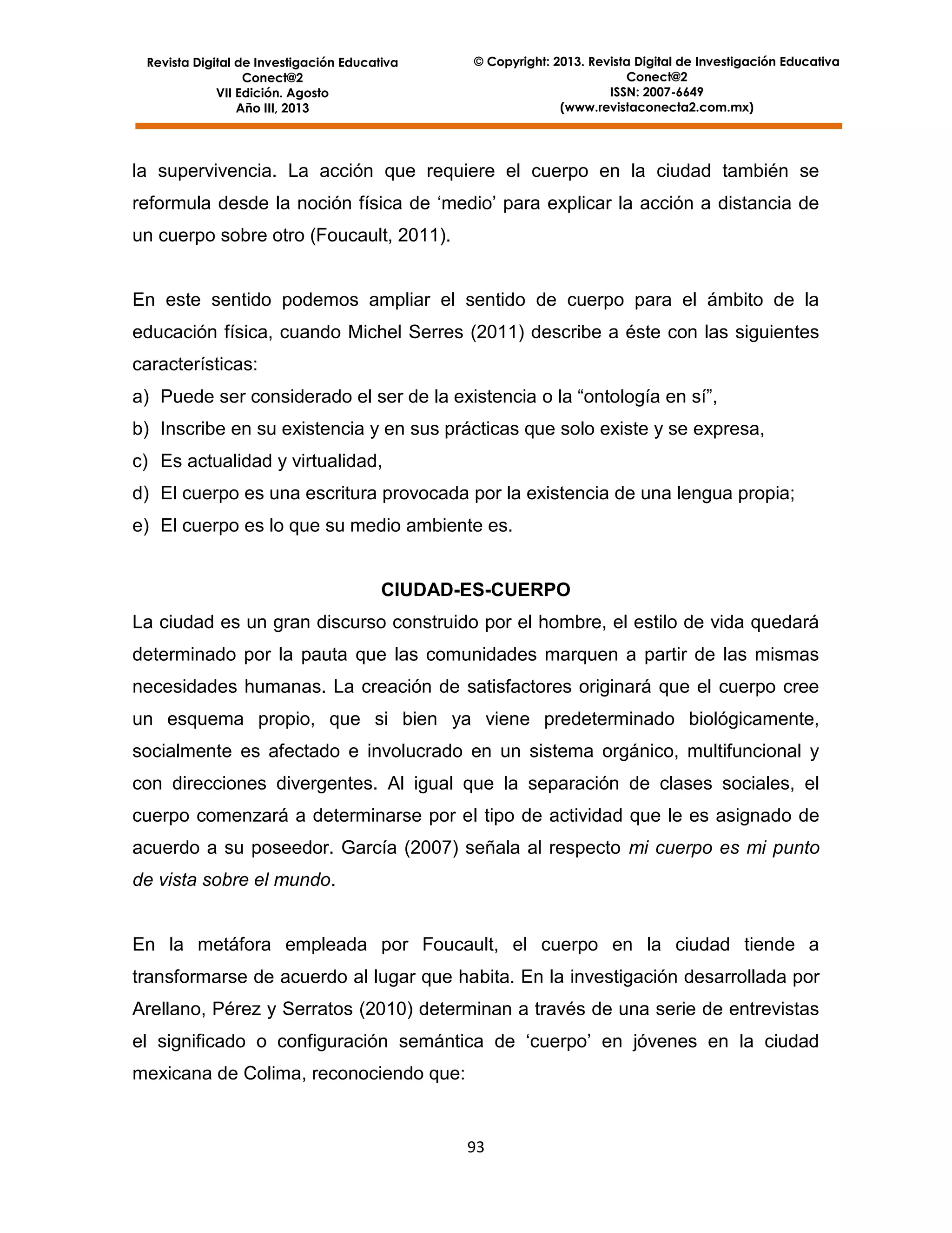 Revista Digital de Investigación Educativa
Conect@2
VII Edición. Agosto
Año III, 2013

© Copyright: 2013. Revista Digital de Investigación Educativa
Conect@2
ISSN: 2007-6649
(www.revistaconecta2.com.mx)

la supervivencia. La acción que requiere el cuerpo en la ciudad también se
reformula desde la noción física de ‘medio’ para explicar la acción a distancia de
un cuerpo sobre otro (Foucault, 2011).

En este sentido podemos ampliar el sentido de cuerpo para el ámbito de la
educación física, cuando Michel Serres (2011) describe a éste con las siguientes
características:
a) Puede ser considerado el ser de la existencia o la “ontología en sí”,
b) Inscribe en su existencia y en sus prácticas que solo existe y se expresa,
c) Es actualidad y virtualidad,
d) El cuerpo es una escritura provocada por la existencia de una lengua propia;
e) El cuerpo es lo que su medio ambiente es.

CIUDAD-ES-CUERPO
La ciudad es un gran discurso construido por el hombre, el estilo de vida quedará
determinado por la pauta que las comunidades marquen a partir de las mismas
necesidades humanas. La creación de satisfactores originará que el cuerpo cree
un esquema propio, que si bien ya viene predeterminado biológicamente,
socialmente es afectado e involucrado en un sistema orgánico, multifuncional y
con direcciones divergentes. Al igual que la separación de clases sociales, el
cuerpo comenzará a determinarse por el tipo de actividad que le es asignado de
acuerdo a su poseedor. García (2007) señala al respecto mi cuerpo es mi punto
de vista sobre el mundo.

En la metáfora empleada por Foucault, el cuerpo en la ciudad tiende a
transformarse de acuerdo al lugar que habita. En la investigación desarrollada por
Arellano, Pérez y Serratos (2010) determinan a través de una serie de entrevistas
el significado o configuración semántica de ‘cuerpo’ en jóvenes en la ciudad
mexicana de Colima, reconociendo que:

93

 