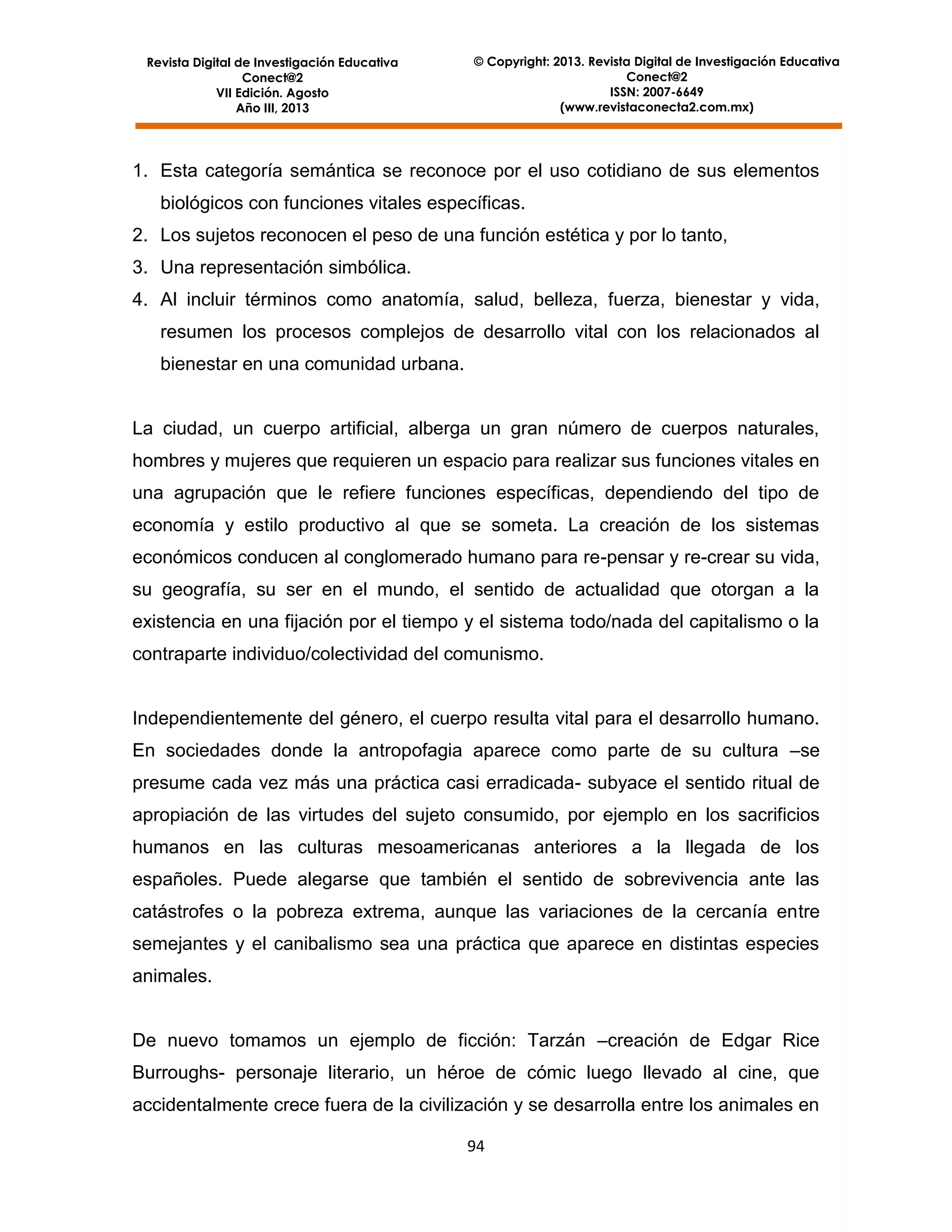 Revista Digital de Investigación Educativa
Conect@2
VII Edición. Agosto
Año III, 2013

© Copyright: 2013. Revista Digital de Investigación Educativa
Conect@2
ISSN: 2007-6649
(www.revistaconecta2.com.mx)

1. Esta categoría semántica se reconoce por el uso cotidiano de sus elementos
biológicos con funciones vitales específicas.
2. Los sujetos reconocen el peso de una función estética y por lo tanto,
3. Una representación simbólica.
4. Al incluir términos como anatomía, salud, belleza, fuerza, bienestar y vida,
resumen los procesos complejos de desarrollo vital con los relacionados al
bienestar en una comunidad urbana.

La ciudad, un cuerpo artificial, alberga un gran número de cuerpos naturales,
hombres y mujeres que requieren un espacio para realizar sus funciones vitales en
una agrupación que le refiere funciones específicas, dependiendo del tipo de
economía y estilo productivo al que se someta. La creación de los sistemas
económicos conducen al conglomerado humano para re-pensar y re-crear su vida,
su geografía, su ser en el mundo, el sentido de actualidad que otorgan a la
existencia en una fijación por el tiempo y el sistema todo/nada del capitalismo o la
contraparte individuo/colectividad del comunismo.

Independientemente del género, el cuerpo resulta vital para el desarrollo humano.
En sociedades donde la antropofagia aparece como parte de su cultura –se
presume cada vez más una práctica casi erradicada- subyace el sentido ritual de
apropiación de las virtudes del sujeto consumido, por ejemplo en los sacrificios
humanos en las culturas mesoamericanas anteriores a la llegada de los
españoles. Puede alegarse que también el sentido de sobrevivencia ante las
catástrofes o la pobreza extrema, aunque las variaciones de la cercanía entre
semejantes y el canibalismo sea una práctica que aparece en distintas especies
animales.
De nuevo tomamos un ejemplo de ficción: Tarzán –creación de Edgar Rice
Burroughs- personaje literario, un héroe de cómic luego llevado al cine, que
accidentalmente crece fuera de la civilización y se desarrolla entre los animales en
94

 