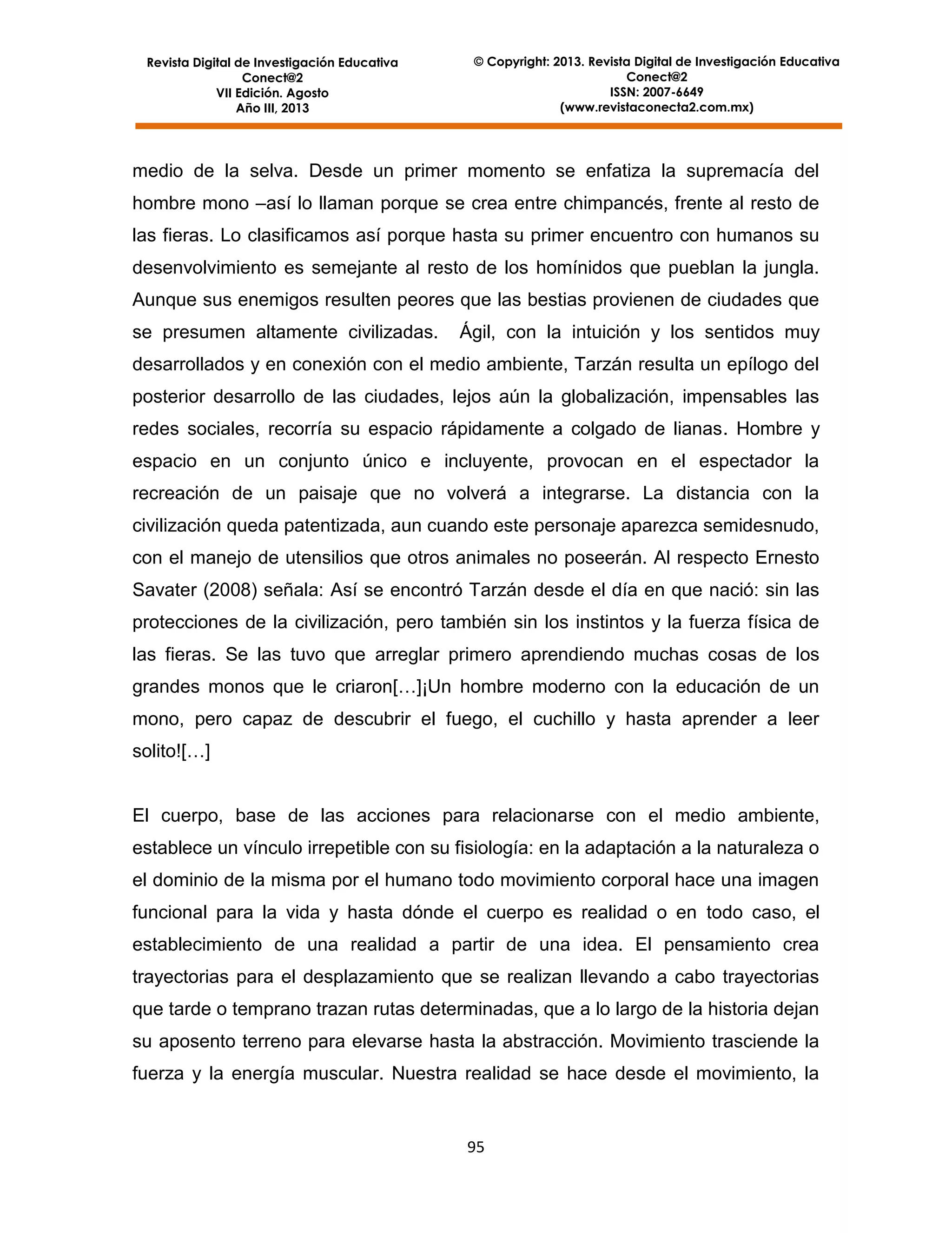 Revista Digital de Investigación Educativa
Conect@2
VII Edición. Agosto
Año III, 2013

© Copyright: 2013. Revista Digital de Investigación Educativa
Conect@2
ISSN: 2007-6649
(www.revistaconecta2.com.mx)

medio de la selva. Desde un primer momento se enfatiza la supremacía del
hombre mono –así lo llaman porque se crea entre chimpancés, frente al resto de
las fieras. Lo clasificamos así porque hasta su primer encuentro con humanos su
desenvolvimiento es semejante al resto de los homínidos que pueblan la jungla.
Aunque sus enemigos resulten peores que las bestias provienen de ciudades que
se presumen altamente civilizadas.

Ágil, con la intuición y los sentidos muy

desarrollados y en conexión con el medio ambiente, Tarzán resulta un epílogo del
posterior desarrollo de las ciudades, lejos aún la globalización, impensables las
redes sociales, recorría su espacio rápidamente a colgado de lianas. Hombre y
espacio en un conjunto único e incluyente, provocan en el espectador la
recreación de un paisaje que no volverá a integrarse. La distancia con la
civilización queda patentizada, aun cuando este personaje aparezca semidesnudo,
con el manejo de utensilios que otros animales no poseerán. Al respecto Ernesto
Savater (2008) señala: Así se encontró Tarzán desde el día en que nació: sin las
protecciones de la civilización, pero también sin los instintos y la fuerza física de
las fieras. Se las tuvo que arreglar primero aprendiendo muchas cosas de los
grandes monos que le criaron[…]¡Un hombre moderno con la educación de un
mono, pero capaz de descubrir el fuego, el cuchillo y hasta aprender a leer
solito![…]

El cuerpo, base de las acciones para relacionarse con el medio ambiente,
establece un vínculo irrepetible con su fisiología: en la adaptación a la naturaleza o
el dominio de la misma por el humano todo movimiento corporal hace una imagen
funcional para la vida y hasta dónde el cuerpo es realidad o en todo caso, el
establecimiento de una realidad a partir de una idea. El pensamiento crea
trayectorias para el desplazamiento que se realizan llevando a cabo trayectorias
que tarde o temprano trazan rutas determinadas, que a lo largo de la historia dejan
su aposento terreno para elevarse hasta la abstracción. Movimiento trasciende la
fuerza y la energía muscular. Nuestra realidad se hace desde el movimiento, la

95

 
