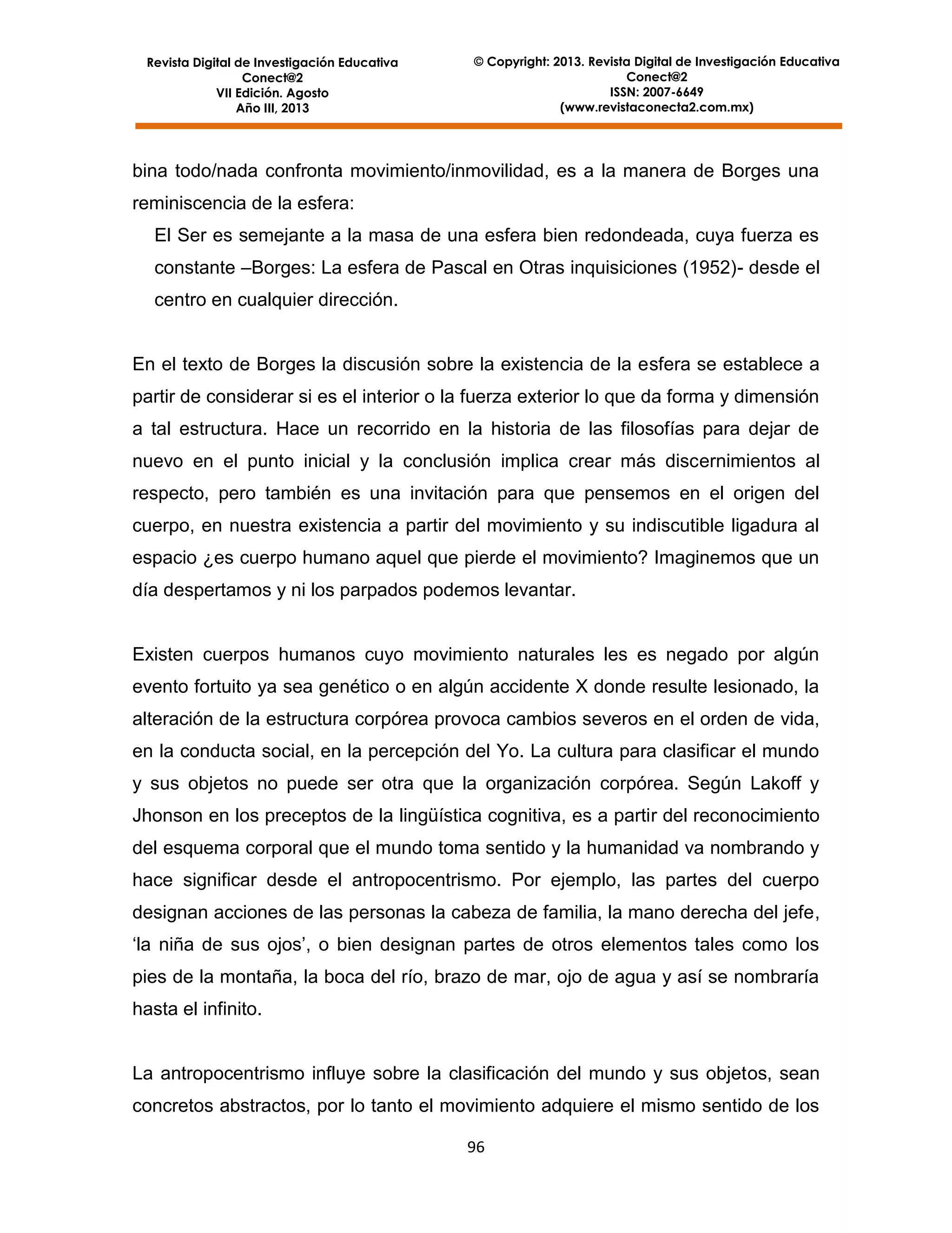 Revista Digital de Investigación Educativa
Conect@2
VII Edición. Agosto
Año III, 2013

© Copyright: 2013. Revista Digital de Investigación Educativa
Conect@2
ISSN: 2007-6649
(www.revistaconecta2.com.mx)

bina todo/nada confronta movimiento/inmovilidad, es a la manera de Borges una
reminiscencia de la esfera:
El Ser es semejante a la masa de una esfera bien redondeada, cuya fuerza es
constante –Borges: La esfera de Pascal en Otras inquisiciones (1952)- desde el
centro en cualquier dirección.

En el texto de Borges la discusión sobre la existencia de la esfera se establece a
partir de considerar si es el interior o la fuerza exterior lo que da forma y dimensión
a tal estructura. Hace un recorrido en la historia de las filosofías para dejar de
nuevo en el punto inicial y la conclusión implica crear más discernimientos al
respecto, pero también es una invitación para que pensemos en el origen del
cuerpo, en nuestra existencia a partir del movimiento y su indiscutible ligadura al
espacio ¿es cuerpo humano aquel que pierde el movimiento? Imaginemos que un
día despertamos y ni los parpados podemos levantar.

Existen cuerpos humanos cuyo movimiento naturales les es negado por algún
evento fortuito ya sea genético o en algún accidente X donde resulte lesionado, la
alteración de la estructura corpórea provoca cambios severos en el orden de vida,
en la conducta social, en la percepción del Yo. La cultura para clasificar el mundo
y sus objetos no puede ser otra que la organización corpórea. Según Lakoff y
Jhonson en los preceptos de la lingüística cognitiva, es a partir del reconocimiento
del esquema corporal que el mundo toma sentido y la humanidad va nombrando y
hace significar desde el antropocentrismo. Por ejemplo, las partes del cuerpo
designan acciones de las personas la cabeza de familia, la mano derecha del jefe,
‘la niña de sus ojos’, o bien designan partes de otros elementos tales como los
pies de la montaña, la boca del río, brazo de mar, ojo de agua y así se nombraría
hasta el infinito.

La antropocentrismo influye sobre la clasificación del mundo y sus objetos, sean
concretos abstractos, por lo tanto el movimiento adquiere el mismo sentido de los
96

 
