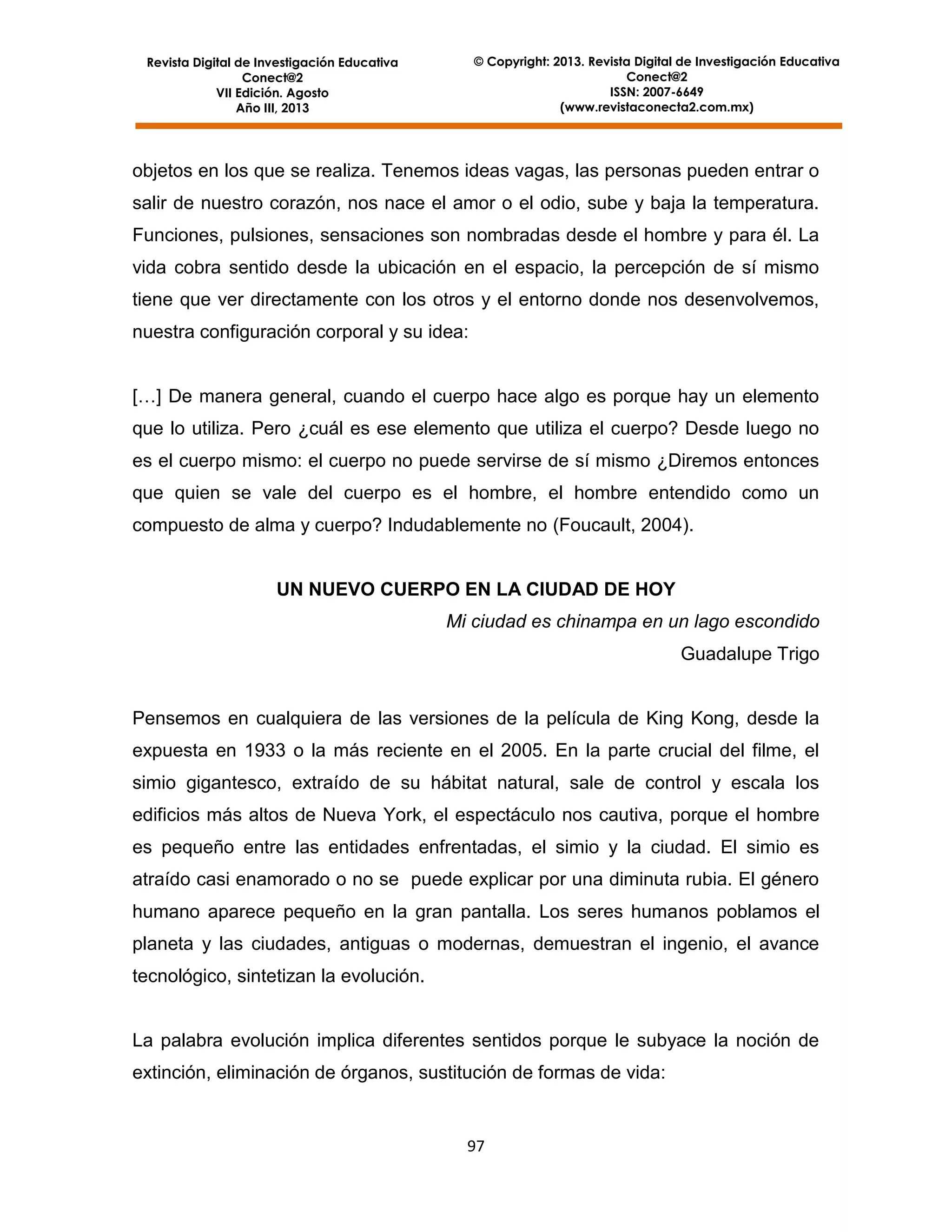 © Copyright: 2013. Revista Digital de Investigación Educativa
Conect@2
ISSN: 2007-6649
(www.revistaconecta2.com.mx)

Revista Digital de Investigación Educativa
Conect@2
VII Edición. Agosto
Año III, 2013

objetos en los que se realiza. Tenemos ideas vagas, las personas pueden entrar o
salir de nuestro corazón, nos nace el amor o el odio, sube y baja la temperatura.
Funciones, pulsiones, sensaciones son nombradas desde el hombre y para él. La
vida cobra sentido desde la ubicación en el espacio, la percepción de sí mismo
tiene que ver directamente con los otros y el entorno donde nos desenvolvemos,
nuestra configuración corporal y su idea:
[…] De manera general, cuando el cuerpo hace algo es porque hay un elemento
que lo utiliza. Pero ¿cuál es ese elemento que utiliza el cuerpo? Desde luego no
es el cuerpo mismo: el cuerpo no puede servirse de sí mismo ¿Diremos entonces
que quien se vale del cuerpo es el hombre, el hombre entendido como un
compuesto de alma y cuerpo? Indudablemente no (Foucault, 2004).

UN NUEVO CUERPO EN LA CIUDAD DE HOY
Mi ciudad es chinampa en un lago escondido
Guadalupe Trigo

Pensemos en cualquiera de las versiones de la película de King Kong, desde la
expuesta en 1933 o la más reciente en el 2005. En la parte crucial del filme, el
simio gigantesco, extraído de su hábitat natural, sale de control y escala los
edificios más altos de Nueva York, el espectáculo nos cautiva, porque el hombre
es pequeño entre las entidades enfrentadas, el simio y la ciudad. El simio es
atraído casi enamorado o no se puede explicar por una diminuta rubia. El género
humano aparece pequeño en la gran pantalla. Los seres humanos poblamos el
planeta y las ciudades, antiguas o modernas, demuestran el ingenio, el avance
tecnológico, sintetizan la evolución.

La palabra evolución implica diferentes sentidos porque le subyace la noción de
extinción, eliminación de órganos, sustitución de formas de vida:

97

 