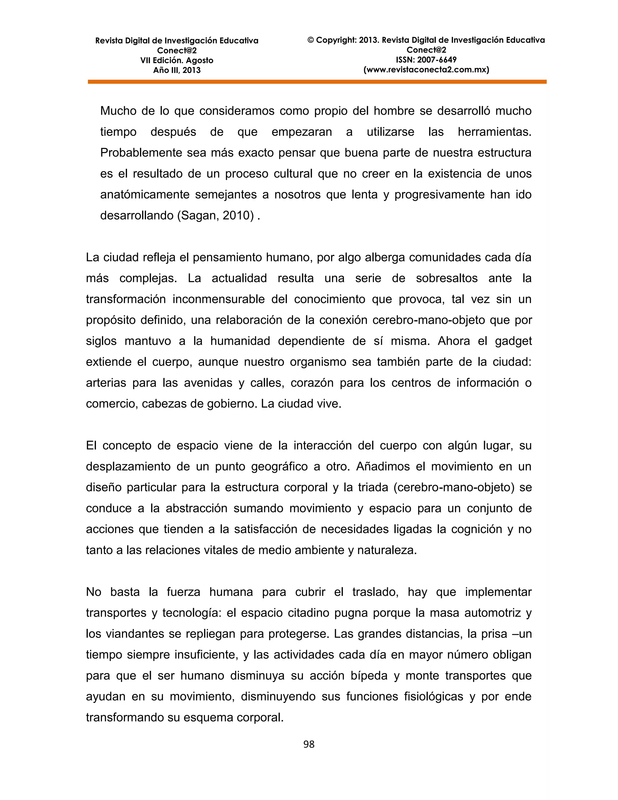 © Copyright: 2013. Revista Digital de Investigación Educativa
Conect@2
ISSN: 2007-6649
(www.revistaconecta2.com.mx)

Revista Digital de Investigación Educativa
Conect@2
VII Edición. Agosto
Año III, 2013

Mucho de lo que consideramos como propio del hombre se desarrolló mucho
tiempo

después

de

que

empezaran

a

utilizarse

las

herramientas.

Probablemente sea más exacto pensar que buena parte de nuestra estructura
es el resultado de un proceso cultural que no creer en la existencia de unos
anatómicamente semejantes a nosotros que lenta y progresivamente han ido
desarrollando (Sagan, 2010) .

La ciudad refleja el pensamiento humano, por algo alberga comunidades cada día
más complejas. La actualidad resulta una serie de sobresaltos ante la
transformación inconmensurable del conocimiento que provoca, tal vez sin un
propósito definido, una relaboración de la conexión cerebro-mano-objeto que por
siglos mantuvo a la humanidad dependiente de sí misma. Ahora el gadget
extiende el cuerpo, aunque nuestro organismo sea también parte de la ciudad:
arterias para las avenidas y calles, corazón para los centros de información o
comercio, cabezas de gobierno. La ciudad vive.

El concepto de espacio viene de la interacción del cuerpo con algún lugar, su
desplazamiento de un punto geográfico a otro. Añadimos el movimiento en un
diseño particular para la estructura corporal y la triada (cerebro-mano-objeto) se
conduce a la abstracción sumando movimiento y espacio para un conjunto de
acciones que tienden a la satisfacción de necesidades ligadas la cognición y no
tanto a las relaciones vitales de medio ambiente y naturaleza.

No basta la fuerza humana para cubrir el traslado, hay que implementar
transportes y tecnología: el espacio citadino pugna porque la masa automotriz y
los viandantes se repliegan para protegerse. Las grandes distancias, la prisa –un
tiempo siempre insuficiente, y las actividades cada día en mayor número obligan
para que el ser humano disminuya su acción bípeda y monte transportes que
ayudan en su movimiento, disminuyendo sus funciones fisiológicas y por ende
transformando su esquema corporal.
98

 