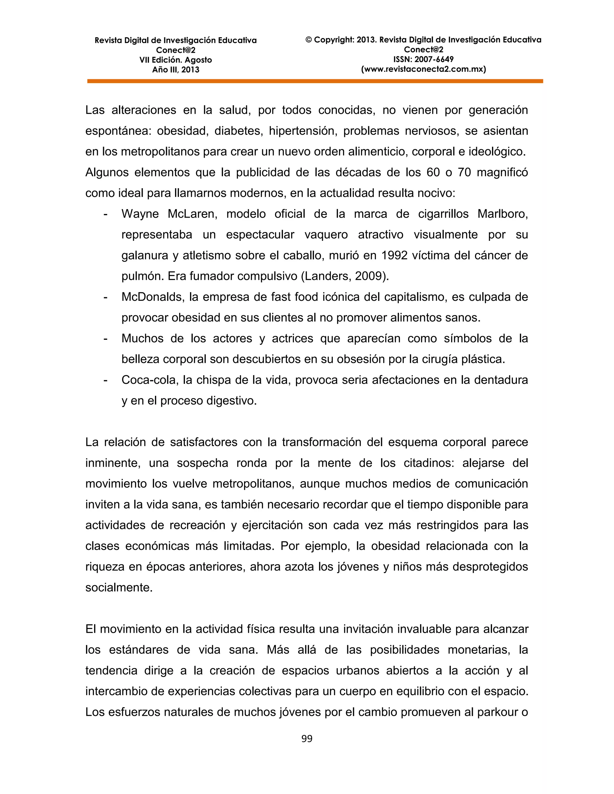 Revista Digital de Investigación Educativa
Conect@2
VII Edición. Agosto
Año III, 2013

© Copyright: 2013. Revista Digital de Investigación Educativa
Conect@2
ISSN: 2007-6649
(www.revistaconecta2.com.mx)

Las alteraciones en la salud, por todos conocidas, no vienen por generación
espontánea: obesidad, diabetes, hipertensión, problemas nerviosos, se asientan
en los metropolitanos para crear un nuevo orden alimenticio, corporal e ideológico.
Algunos elementos que la publicidad de las décadas de los 60 o 70 magnificó
como ideal para llamarnos modernos, en la actualidad resulta nocivo:
-

Wayne McLaren, modelo oficial de la marca de cigarrillos Marlboro,
representaba un espectacular vaquero atractivo visualmente por su
galanura y atletismo sobre el caballo, murió en 1992 víctima del cáncer de
pulmón. Era fumador compulsivo (Landers, 2009).

-

McDonalds, la empresa de fast food icónica del capitalismo, es culpada de
provocar obesidad en sus clientes al no promover alimentos sanos.

-

Muchos de los actores y actrices que aparecían como símbolos de la
belleza corporal son descubiertos en su obsesión por la cirugía plástica.

-

Coca-cola, la chispa de la vida, provoca seria afectaciones en la dentadura
y en el proceso digestivo.

La relación de satisfactores con la transformación del esquema corporal parece
inminente, una sospecha ronda por la mente de los citadinos: alejarse del
movimiento los vuelve metropolitanos, aunque muchos medios de comunicación
inviten a la vida sana, es también necesario recordar que el tiempo disponible para
actividades de recreación y ejercitación son cada vez más restringidos para las
clases económicas más limitadas. Por ejemplo, la obesidad relacionada con la
riqueza en épocas anteriores, ahora azota los jóvenes y niños más desprotegidos
socialmente.

El movimiento en la actividad física resulta una invitación invaluable para alcanzar
los estándares de vida sana. Más allá de las posibilidades monetarias, la
tendencia dirige a la creación de espacios urbanos abiertos a la acción y al
intercambio de experiencias colectivas para un cuerpo en equilibrio con el espacio.
Los esfuerzos naturales de muchos jóvenes por el cambio promueven al parkour o
99

 