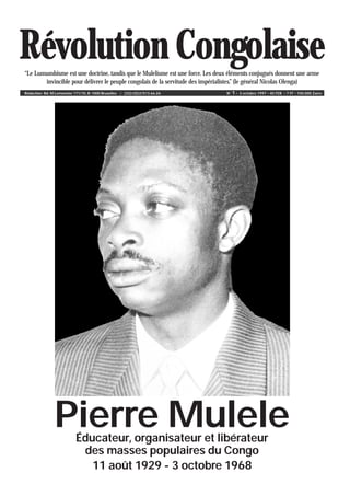 Révolution Congolaise“Le Lumumbisme est une doctrine, tandis que le Mulelisme est une force. Les deux éléments conjugués donnent une arme
invincible pour délivrer le peuple congolais de la servitude des impérialistes.” (le général Nicolas Olenga)
Rédaction: Bd. M.Lemonnier 171/10, B-1000 Bruxelles ¥ (32)/(0)2/513.66.26 N° 1 • 3 octobre 1997 • 40 FEB • 7 FF • 100.000 Zaïre
Pierre MuleleÉducateur, organisateur et libérateur
des masses populaires du Congo
11 août 1929 - 3 octobre 1968
 