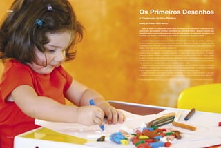 artigo
Os Primeiros Desenhos
A Construção Gráﬁco-Plástica
Nancy de Fátima Silva Morita¹
Viajar ao sabor da imaginação, dando asas ao possível e ao impossível, e descobrir o uni-
verso oculto dos múltiplos sentidos escondidos nos desenhos infantis. É nesse contexto que
mergulharemos um pouco para aprender muito da originalidade, da vivacidade de espírito e do
inusitado que reveste a encantadora arte criativa dos primeiros desenhos infantis.
Quando a criança pequena vence suas primeiras diﬁculdades físico-posturais – por exemplo, sustentação
do tronco superior –, acontece concomitantemente uma maior exploração do meio. Ela observa, manipula
e ressigniﬁca tudo à sua volta. É nesse momento que habitualmente acontece a manipulação primeira de
objetos, como o giz de cera, os pincéis, as tintas, etc.
Assim, bem antes que uma criança pequena possa organizar e elaborar seus desenhos, ou melhor, seus
primeiros traços, é necessário encorajá-la a descobrir os objetos, suas cores e suas formas. Ela aceitará
melhor as condutas e as técnicas precisas e mais organizadas e/ou estruturadas (modo de utilizar, controle
do gesto...) se já tiver conhecimentos prévios dos materiais, bem como oportunidade de livre exploração dos
utensílios, dos materiais e da disposição destes no local. As descobertas feitas pelas crianças pequenas são
mais signiﬁcativas e mais importantes do que o resultado estético obtido.
É importante que se proporcione o maior número de experiências com materiais alusivos à construção
de desenhos, pinturas, formas em argila, de modo que a criança possa tocar e reconhecer os materiais,
misturar e apreciar livremente os resultados e ter prazer e ludicidade nesse jogo criativo.
A atenção do adulto nesse período de intensa descoberta da criança é muito importante. É ele quem
acompanha os primeiros passos da criança, seus primeiros gestos, suas primeiras sensações. Nesse mo-
¹ Especialista em Saúde Perinatal, Educação e Desenvolvimento do Bebê, professora da Secretaria de Estado de Educação do DF.
Eraldo Péres
 