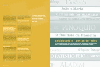 das pessoas pobres um mundo admirável
e inatingível. Com isso, a criança poderá
sentir-se humilhada e frustrada. As propa-
gandas são um retrato da ideologia atual,
que procura substituir a indignação de ser
injustiçado pela vã esperança de ser rico
e famoso. Professores de educação infantil
deveriam falar deste tema com seus alu-
nos, pois as crianças pequenas já estão
atentas aos modelos sociais de prestígio.
Muitas crianças assistem à
programação adulta, tais como
novelas, ﬁlmes e noticiários.
Essa relação com conteúdos
violentos e excessivamente
eróticos não é muito precoce?
Desde o século 17, a pedagogia tan-
to familiar quanto educacional voltou-se
para preservar a criança do mundo adul-
to. Antes da TV, essa realidade chegava
por meio de jornais, revistas e pelo rádio.
Logo, as crianças nem tomavam conheci-
mento dela. Hoje, esse contato acontece
porque, para muitos pais, assistir a um
noticiário, a uma novela, a um ﬁlme é seu
principal momento de lazer.
Isso é prejudicial?
Não há consenso entre teóricos se isso
é bom ou ruim. Pessoalmente, acho que
guerras, assassinatos, violência em ge-
ral são informações e cenas impactan-
tes que uma criança pequena ainda não
tem maturidade intelectual e afetiva para
compreender. Sei de muitas crianças que
passaram a ter grande medo de aviões,
prédios e elevadores depois de assistirem
às imagens dos atentados do dia 11 de
setembro de 2001 (veiculadas repetida-
mente, pergunto-me o porquê). Muitos
adultos deixaram seus ﬁlhos pequenos
vê-las (também me pergunto o porquê).
Como não conseguem compreender um
evento como esse, ﬁca apenas o lado trá-
gico, terrível, emotivo, difícil de ser assimi-
lado até por adultos.
Como os educadores podem
criar um contraponto a esse
cenário?
O mais freqüente é a educação infantil
atender crianças encharcadas de mídia.
O que os educadores devem fazer é tra-
zer um mundo alternativo; não referendar
o que já está massiﬁcado. Colocar outras
obras musicais, outros textos, outros pro-
gramas infantis. Os professores podem ter
acesso a gravações de muitos programas
pelo MEC. Deve-se abrir o leque de op-
ções de valores para que a criança forme
seus próprios. Se a escola não ﬁzer isso,
quem vai fazer?
O educador vai ter um papel
crítico importante nesse
sentido, de mostrar opções?
Qualquer pessoa que trabalhe com edu-
cação, seja em que nível for, por estar
ajudando a formar um cidadão, tem como
dever ser crítica em relação à sociedade
na qual vive.
Esses valores alternativos
podem inﬂuenciar a família?
Tenho certeza de que sim! Posso dar um
exemplo, a campanha antitabagista faz
crianças criticarem e policiarem seus pais
fumantes. Se a escola empenhasse 1%
dos esforços que costuma empreender
com esta campanha para a paz e a so-
lidariedade, por exemplo, teria uma certa
inﬂuência. E isso desde a educação infan-
til, pois a construção de valores começa já
aí. Mas ela não costuma fazê-lo.
É uma pena...
caleidoscópio – contos de fadas
entrevista
“A pessoa que trabalha
com educação tem como
dever ser crítica em
relação à sociedade na
qual vive.”
Um objeto, dependendo de quem olha, apresenta formas, ﬁguras e cores variadas, sempre
novas e originais. Nesta seção, tratamos assuntos com uma diversidade de olhares.
8 revista criança
 