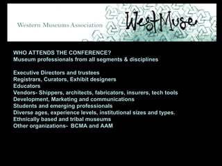 WHO ATTENDS THE CONFERENCE? Museum professionals from all segments & disciplines Executive Directors and trustees Registrars, Curators, Exhibit designers Educators Vendors- Shippers, architects, fabricators, insurers, tech tools Development, Marketing and communications Students and emerging professionals Diverse ages, experience levels, institutional sizes and types. Ethnically based and tribal museums Other organizations-  BCMA and AAM 