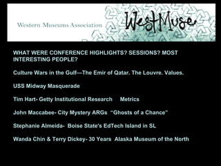 WHAT WERE CONFERENCE HIGHLIGHTS? SESSIONS? MOST INTERESTING PEOPLE?  Culture Wars in the Gulf—The Emir of Qatar. The Louvre. Values. USS Midway Masquerade Tim Hart- Getty Institutional Research  Metrics  John Maccabee- City Mystery ARGs  “Ghosts of a Chance” Stephanie Almeida-  Boise State's EdTech Island in SL Wanda Chin & Terry Dickey- 30 Years  Alaska Museum of the North 
