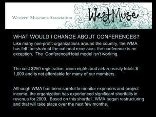 WHAT WOULD I CHANGE ABOUT CONFERENCES? Like many non-profit organizations around the country, the WMA  has felt the strain of the national recession- the conference is no exception.  The  Conference/Hotel model isn't working. The cost $250 registration, room nights and airfare easily totals $ 1,000 and is not affordable for many of our members.  Although WMA has been careful to monitor expenses and project income, the organization has experienced significant shortfalls in revenue for 2009.  Based on this shortfall, WMA began restructuring and that will take place over the next few months. 