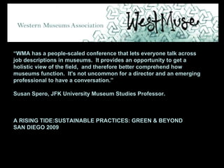 “ WMA has a people-scaled conference that lets everyone talk across job descriptions in museums.  It provides an opportunity to get a holistic view of the field,  and therefore better comprehend how museums function.  It's not uncommon for a director and an emerging professional to have a conversation.” Susan Spero, JFK University Museum Studies Professor. A RISING TIDE:SUSTAINABLE PRACTICES: GREEN & BEYOND SAN DIEGO 2009 