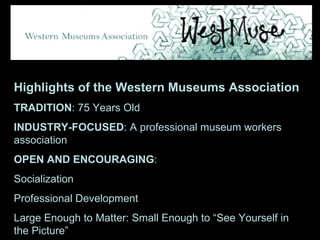 Highlights of the Western Museums Association TRADITION : 75 Years Old INDUSTRY-FOCUSED : A professional museum workers association OPEN AND ENCOURAGING :  Socialization Professional Development Large Enough to Matter: Small Enough to “See Yourself in the Picture” 