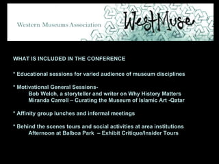 WHAT IS INCLUDED IN THE CONFERENCE * Educational sessions for varied audience of museum disciplines * Motivational General Sessions- Bob Welch, a storyteller and writer on Why History Matters Miranda Carroll – Curating the Museum of Islamic Art -Qatar * Affinity group lunches and informal meetings * Behind the scenes tours and social activities at area institutions Afternoon at Balboa Park  – Exhibit Critique/Insider Tours 