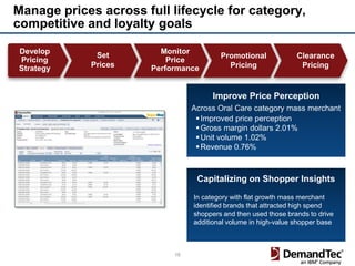 Manage prices across full lifecycle for category,
competitive and loyalty goals

Develop       Set        Monitor
                                         Promotional             Clearance
Pricing                    Price
Strategy     Prices    Performance         Pricing                Pricing


                                       Improve Price Perception
                                 Across Oral Care category mass merchant
                                   Improved price perception
                                   Gross margin dollars 2.01%
                                   Unit volume 1.02%
                                   Revenue 0.76%



                                  Capitalizing on Shopper Insights

                                 In category with flat growth mass merchant
                                 identified brands that attracted high spend
                                 shoppers and then used those brands to drive
                                 additional volume in high-value shopper base



                            18
 