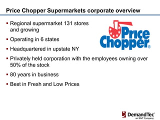 Price Chopper Supermarkets corporate overview

 Regional supermarket 131 stores
  and growing
 Operating in 6 states
 Headquartered in upstate NY
 Privately held corporation with the employees owning over
  50% of the stock
 80 years in business
 Best in Fresh and Low Prices
 