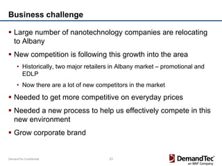 Business challenge

 Large number of nanotechnology companies are relocating
  to Albany
 New competition is following this growth into the area
     • Historically, two major retailers in Albany market – promotional and
       EDLP
     • Now there are a lot of new competitors in the market

 Needed to get more competitive on everyday prices
 Needed a new process to help us effectively compete in this
  new environment
 Grow corporate brand


DemandTec Confidential                 23
 