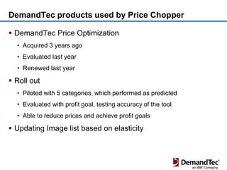 DemandTec products used by Price Chopper

 DemandTec Price Optimization
  • Acquired 3 years ago
  • Evaluated last year
  • Renewed last year

 Roll out
  • Piloted with 5 categories, which performed as predicted
  • Evaluated with profit goal, testing accuracy of the tool
  • Able to reduce prices and achieve profit goals

 Updating Image list based on elasticity
 
