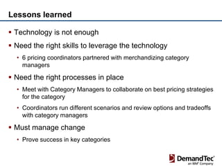 Lessons learned

 Technology is not enough
 Need the right skills to leverage the technology
  • 6 pricing coordinators partnered with merchandizing category
    managers

 Need the right processes in place
  • Meet with Category Managers to collaborate on best pricing strategies
    for the category
  • Coordinators run different scenarios and review options and tradeoffs
    with category managers

 Must manage change
  • Prove success in key categories
 
