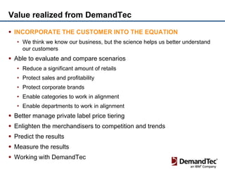 Value realized from DemandTec

 INCORPORATE THE CUSTOMER INTO THE EQUATION
   • We think we know our business, but the science helps us better understand
     our customers
 Able to evaluate and compare scenarios
   • Reduce a significant amount of retails
   • Protect sales and profitability
   • Protect corporate brands
   • Enable categories to work in alignment
   • Enable departments to work in alignment
 Better manage private label price tiering
 Enlighten the merchandisers to competition and trends
 Predict the results
 Measure the results
 Working with DemandTec
 