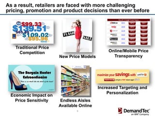 As a result, retailers are faced with more challenging
pricing, promotion and product decisions than ever before




   Traditional Price
     Competition                               Online/Mobile Price
                       New Price Models          Transparency




                                          Increased Targeting and
                                              Personalization
 Economic Impact on
   Price Sensitivity    Endless Aisles
                       Available Online
                               9
 