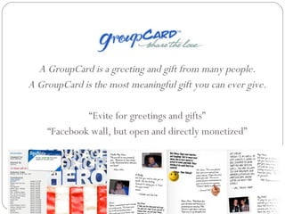A GroupCard is a greeting and gift from many people. A GroupCard is the most meaningful gift you can ever give. “ Evite for greetings and gifts” “ Facebook wall, but open and directly monetized” 