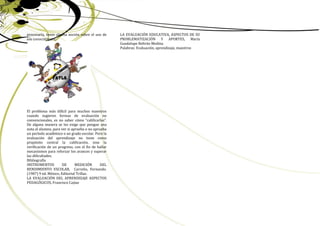 procesarla, tener alguna noción sobre el uso de     LA EVALUACIÓN EDUCATIVA, ASPECTOS DE SU
ese conocimiento.                                   PROBLEMATIZACIÓN Y APORTES, María
                                                    Guadalupe Beltrán Medina
                                                    Palabras: Evaluación, aprendizaje, maestros




El problema más difícil para muchos maestros
cuando sugieren formas de evaluación no
convencionales, es no saber cómo “calificarlas”.
De alguna manera se les exige que pongan una
nota al alumno, para ver si aprueba o no aprueba
un período académico o un grado escolar. Pero la
evaluación del aprendizaje no tiene como
propósito central la calificación, sino la
verificación de un progreso, con el fin de hallar
mecanismos para reforzar los avances y superar
las dificultades.
Bibliografía
INSTRUMENTOS          DE      MEDICIÓN       DEL
RENDIMIENTO ESCOLAR, Carreño, Fernando.
(1987) 9 ed. México, Editorial Trillas.
LA EVALUACIÓN DEL APRENDIZAJE ASPECTOS
PEDAGÓGICOS, Francisco Cajiao




                                                                                                  12
 