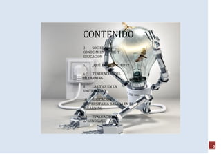 CONTENIDO
3   SOCIEDAD DEL
CONOCIMIENTO, TIC Y
EDUCACIÓN

5   ¿QUÉ ES SECOND LIFE?

6   TENDENCIAS DEL
MLEARNING

8   LAS TICS EN LA
UNIVERSIDAD

10 EDUCACIÓN
UNIVERSITARIA BASADA EN EL
BLEARNING

12 EVALUACIÓN Y
APRENDIZAJE




                             2
 