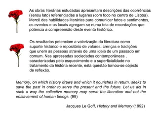 As obras literárias estudadas apresentam descrições das ocorrências 
(sensu lato) referenciadas a lugares (com foco no centro de Lisboa). 
Mercê das habilidades literárias para comunicar fatos e sentimentos, 
os eventos e os locais agregam-se numa teia de recordações que 
potencia a compreensão deste evento histórico. 
Os resultados potenciam a valorização da literatura como 
suporte histórico e repositório de valores, crenças e tradições 
que unem as pessoas através de uma ideia de um passado em 
comum. Nas apressadas sociedades contemporâneas , 
caracterizadas pelo esquecimento e a superficialidade no 
tratamento da história recente, esta questão tornou-se objecto 
de reflexão. 
Memory, on which history draws and which it nourishes in return, seeks to 
save the past in order to serve the present and the future. Let us act in 
such a way the collective memory may serve the liberation and not the 
enslavement of human beings. (99) 
Jacques Le Goff, History and Memory (1992) 
 