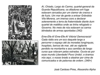 Aí, Chiado, Largo do Carmo, quartel-general da 
Guarda Republicana, os ditadores em fuga 
estavam cercados por um clamor de cravos e 
de fuzis. Um mar de gente a entoar Grândola 
Vila Morena, um imenso coro a declarar 
solenemente a terra da fraternidade diante dum 
quartel de malditos onde se tinha refugiado o 
Governo. No meio de nós estavam os carros 
blindados de armas apontadas (342) 
Eme-Efe-A! Eme-Efe-A! Vitória! Democracia! 
Cada rádio era um eco daquele largo a 
percorrer o espaço até às moradas longínquas, 
hospitais, barcos de mar, até ao vigilante 
perdido na montanha e aos camiões de longo 
curso que rolavam pelas estradas. Ouvia-se por 
esse mundo Liberdade! Povo Unido!, e éramos 
nós aqui, o nosso brado a alastrar por cima de 
comunicados e de palavras de ordem. (348+) 
José Cardoso Pires, Alexandra Alpha 
 