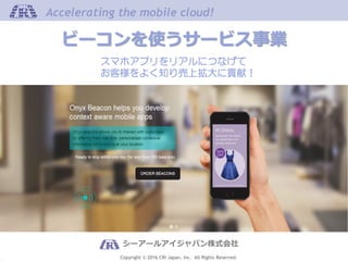 Copyright © 2016 CRI Japan, Inc. All Rights Reserved.
Accelerating the mobile cloud!Accelerating the mobile cloud!
シーアールアイジャパン株式会社
ビーコンを使うサービス事業
スマホアプリをリアルにつなげて
お客様をよく知り売上拡大に貢献！
 