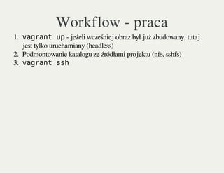Workflow - praca
1. vagrant up- jeżeli wcześniej obraz był już zbudowany, tutaj
jest tylko uruchamiany (headless)
2. Podmontowanie katalogu ze źródłami projektu (nfs, sshfs)
3. vagrant ssh
 