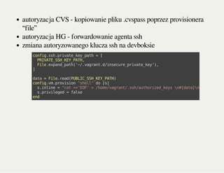 autoryzacja CVS - kopiowanie pliku .cvspass poprzez provisionera
“file”
autoryzacja HG - forwardowanie agenta ssh
zmiana autoryzowanego klucza ssh na devboksie
config.ssh.private_key_path=[
PRIVATE_SSH_KEY_PATH,
File.expand_path('~/.vagrant.d/insecure_private_key'),
]
data=File.read(PUBLIC_SSH_KEY_PATH)
config.vm.provision"shell"do|s|
s.inline="cat<<'EOF'>/home/vagrant/.ssh/authorized_keysn#{data}nEOF"
s.privileged=false
end
 