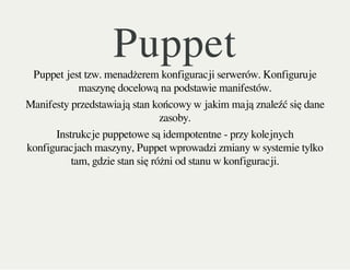 PuppetPuppet jest tzw. menadżerem konfiguracji serwerów. Konfiguruje
maszynę docelową na podstawie manifestów.
Manifesty przedstawiają stan końcowy w jakim mają znaleźć się dane
zasoby.
Instrukcje puppetowe są idempotentne - przy kolejnych
konfiguracjach maszyny, Puppet wprowadzi zmiany w systemie tylko
tam, gdzie stan się różni od stanu w konfiguracji.
 