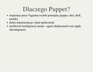 Dlaczego Puppet?
wspierany przez Vagranta (wybór pomiędzy puppet, chef, shell,
ansible)
dobra dokumentacja i duża społeczność
możliwość konfiguracji master - agent (deployment) oraz apply
(development)
 