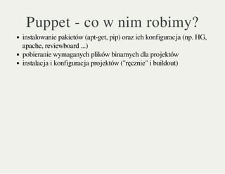 Puppet - co w nim robimy?
instalowanie pakietów (apt-get, pip) oraz ich konfiguracja (np. HG,
apache, reviewboard ...)
pobieranie wymaganych plików binarnych dla projektów
instalacja i konfiguracja projektów ("ręcznie" i buildout)
 