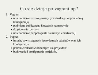 Co się dzieje po vagrant up?
1. Vagrant
uruchomienie bazowej maszyny wirtualnej z odpowiednią
konfiguracją
podmiana publicznego klucza ssh na maszynie
skopiowanie .cvspass
uruchomienie puppet agenta na maszynie wirtualnej
2. Puppet
instalacja wymaganych i przydatnych paktietów oraz ich
konfiguracja
pobranie zależności binarnych dla projektów
budowanie i konfiguracja projektów
 