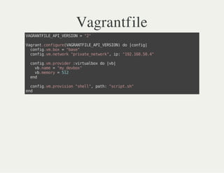 Vagrantfile
VAGRANTFILE_API_VERSION="2"
Vagrant.configure(VAGRANTFILE_API_VERSION)do|config|
config.vm.box="base"
config.vm.network"private_network",ip:"192.168.50.4"
config.vm.provider:virtualboxdo|vb|
vb.name="my_devbox"
vb.memory=512
end
config.vm.provision"shell",path:"script.sh"
end
 